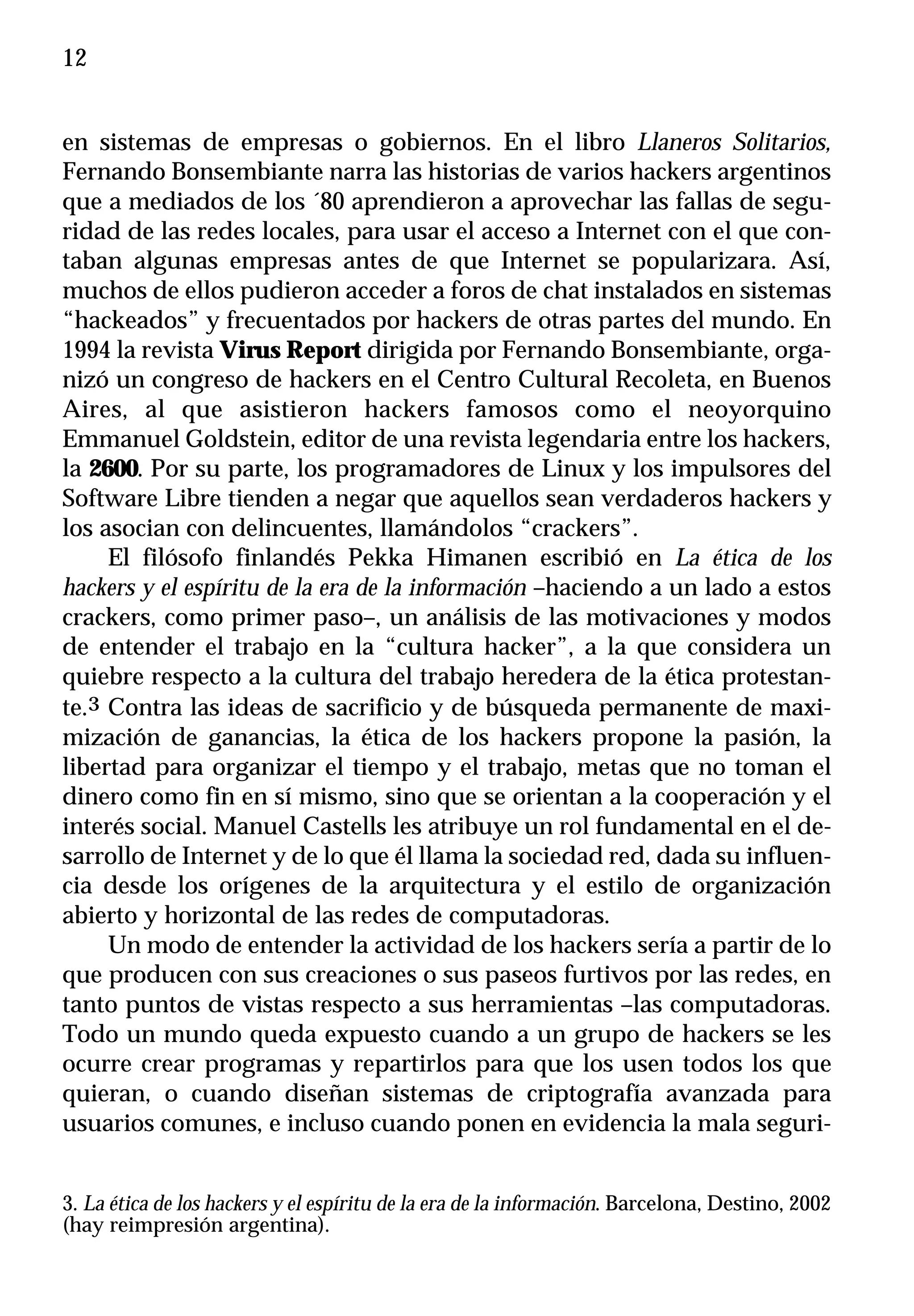 12


en sistemas de empresas o gobiernos. En el libro Llaneros Solitarios,
Fernando Bonsembiante narra las historias de varios hackers argentinos
que a mediados de los ´80 aprendieron a aprovechar las fallas de segu-
ridad de las redes locales, para usar el acceso a Internet con el que con-
taban algunas empresas antes de que Internet se popularizara. Así,
muchos de ellos pudieron acceder a foros de chat instalados en sistemas
“hackeados” y frecuentados por hackers de otras partes del mundo. En
1994 la revista Virus Report dirigida por Fernando Bonsembiante, orga-
nizó un congreso de hackers en el Centro Cultural Recoleta, en Buenos
Aires, al que asistieron hackers famosos como el neoyorquino
Emmanuel Goldstein, editor de una revista legendaria entre los hackers,
la 2600. Por su parte, los programadores de Linux y los impulsores del
Software Libre tienden a negar que aquellos sean verdaderos hackers y
los asocian con delincuentes, llamándolos “crackers”.
     El filósofo finlandés Pekka Himanen escribió en La ética de los
hackers y el espíritu de la era de la información –haciendo a un lado a estos
crackers, como primer paso–, un análisis de las motivaciones y modos
de entender el trabajo en la “cultura hacker”, a la que considera un
quiebre respecto a la cultura del trabajo heredera de la ética protestan-
te.3 Contra las ideas de sacrificio y de búsqueda permanente de maxi-
mización de ganancias, la ética de los hackers propone la pasión, la
libertad para organizar el tiempo y el trabajo, metas que no toman el
dinero como fin en sí mismo, sino que se orientan a la cooperación y el
interés social. Manuel Castells les atribuye un rol fundamental en el de-
sarrollo de Internet y de lo que él llama la sociedad red, dada su influen-
cia desde los orígenes de la arquitectura y el estilo de organización
abierto y horizontal de las redes de computadoras.
     Un modo de entender la actividad de los hackers sería a partir de lo
que producen con sus creaciones o sus paseos furtivos por las redes, en
tanto puntos de vistas respecto a sus herramientas –las computadoras.
Todo un mundo queda expuesto cuando a un grupo de hackers se les
ocurre crear programas y repartirlos para que los usen todos los que
quieran, o cuando diseñan sistemas de criptografía avanzada para
usuarios comunes, e incluso cuando ponen en evidencia la mala seguri-


3. La ética de los hackers y el espíritu de la era de la información. Barcelona, Destino, 2002
(hay reimpresión argentina).
 