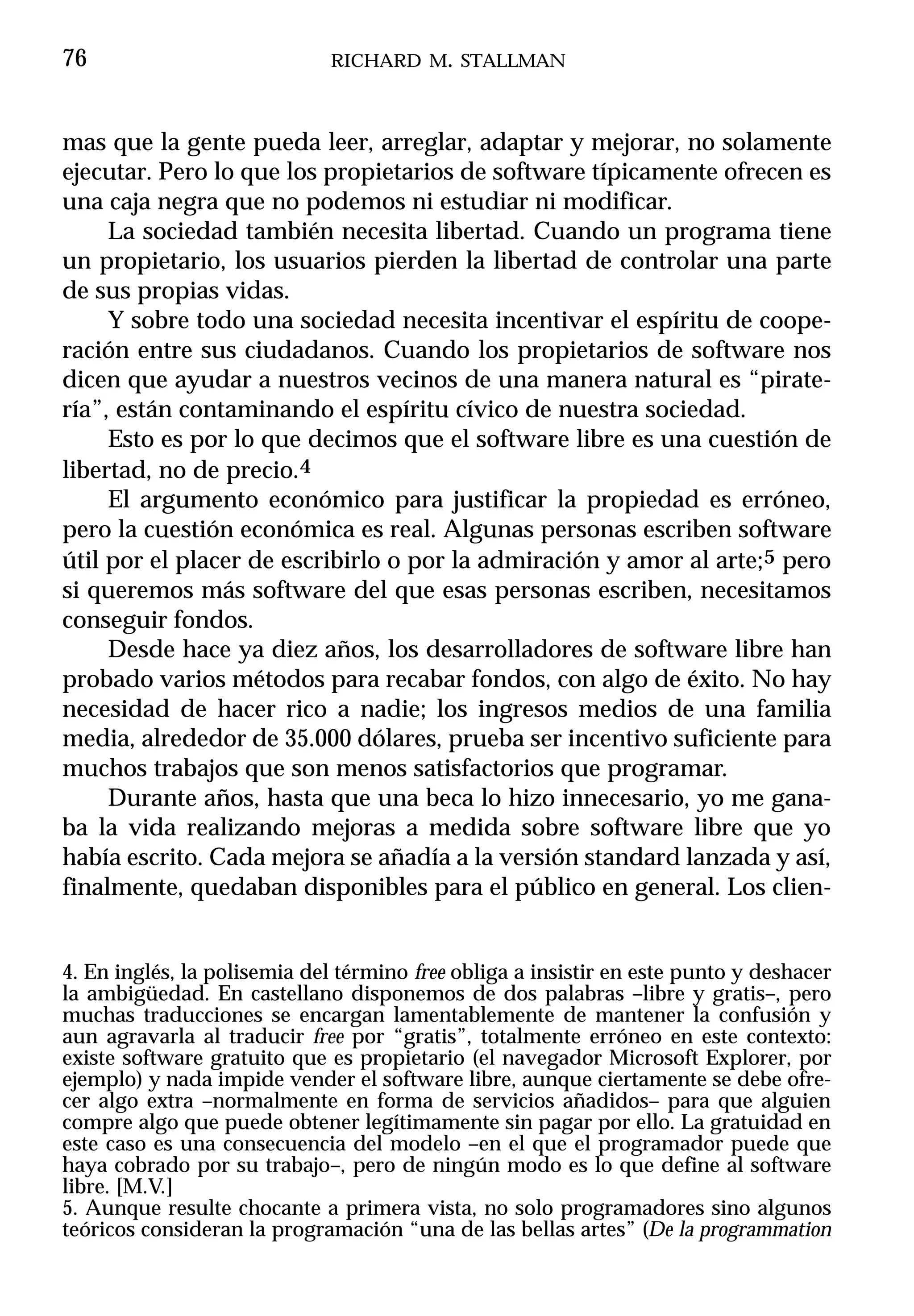 76                            RICHARD M. STALLMAN



mas que la gente pueda leer, arreglar, adaptar y mejorar, no solamente
ejecutar. Pero lo que los propietarios de software típicamente ofrecen es
una caja negra que no podemos ni estudiar ni modificar.
     La sociedad también necesita libertad. Cuando un programa tiene
un propietario, los usuarios pierden la libertad de controlar una parte
de sus propias vidas.
     Y sobre todo una sociedad necesita incentivar el espíritu de coope-
ración entre sus ciudadanos. Cuando los propietarios de software nos
dicen que ayudar a nuestros vecinos de una manera natural es “pirate-
ría”, están contaminando el espíritu cívico de nuestra sociedad.
     Esto es por lo que decimos que el software libre es una cuestión de
libertad, no de precio.4
     El argumento económico para justificar la propiedad es erróneo,
pero la cuestión económica es real. Algunas personas escriben software
útil por el placer de escribirlo o por la admiración y amor al arte;5 pero
si queremos más software del que esas personas escriben, necesitamos
conseguir fondos.
     Desde hace ya diez años, los desarrolladores de software libre han
probado varios métodos para recabar fondos, con algo de éxito. No hay
necesidad de hacer rico a nadie; los ingresos medios de una familia
media, alrededor de 35.000 dólares, prueba ser incentivo suficiente para
muchos trabajos que son menos satisfactorios que programar.
     Durante años, hasta que una beca lo hizo innecesario, yo me gana-
ba la vida realizando mejoras a medida sobre software libre que yo
había escrito. Cada mejora se añadía a la versión standard lanzada y así,
finalmente, quedaban disponibles para el público en general. Los clien-


4. En inglés, la polisemia del término free obliga a insistir en este punto y deshacer
la ambigüedad. En castellano disponemos de dos palabras –libre y gratis–, pero
muchas traducciones se encargan lamentablemente de mantener la confusión y
aun agravarla al traducir free por “gratis”, totalmente erróneo en este contexto:
existe software gratuito que es propietario (el navegador Microsoft Explorer, por
ejemplo) y nada impide vender el software libre, aunque ciertamente se debe ofre-
cer algo extra –normalmente en forma de servicios añadidos– para que alguien
compre algo que puede obtener legítimamente sin pagar por ello. La gratuidad en
este caso es una consecuencia del modelo –en el que el programador puede que
haya cobrado por su trabajo–, pero de ningún modo es lo que define al software
libre. [M.V.]
5. Aunque resulte chocante a primera vista, no solo programadores sino algunos
teóricos consideran la programación “una de las bellas artes” (De la programmation
 