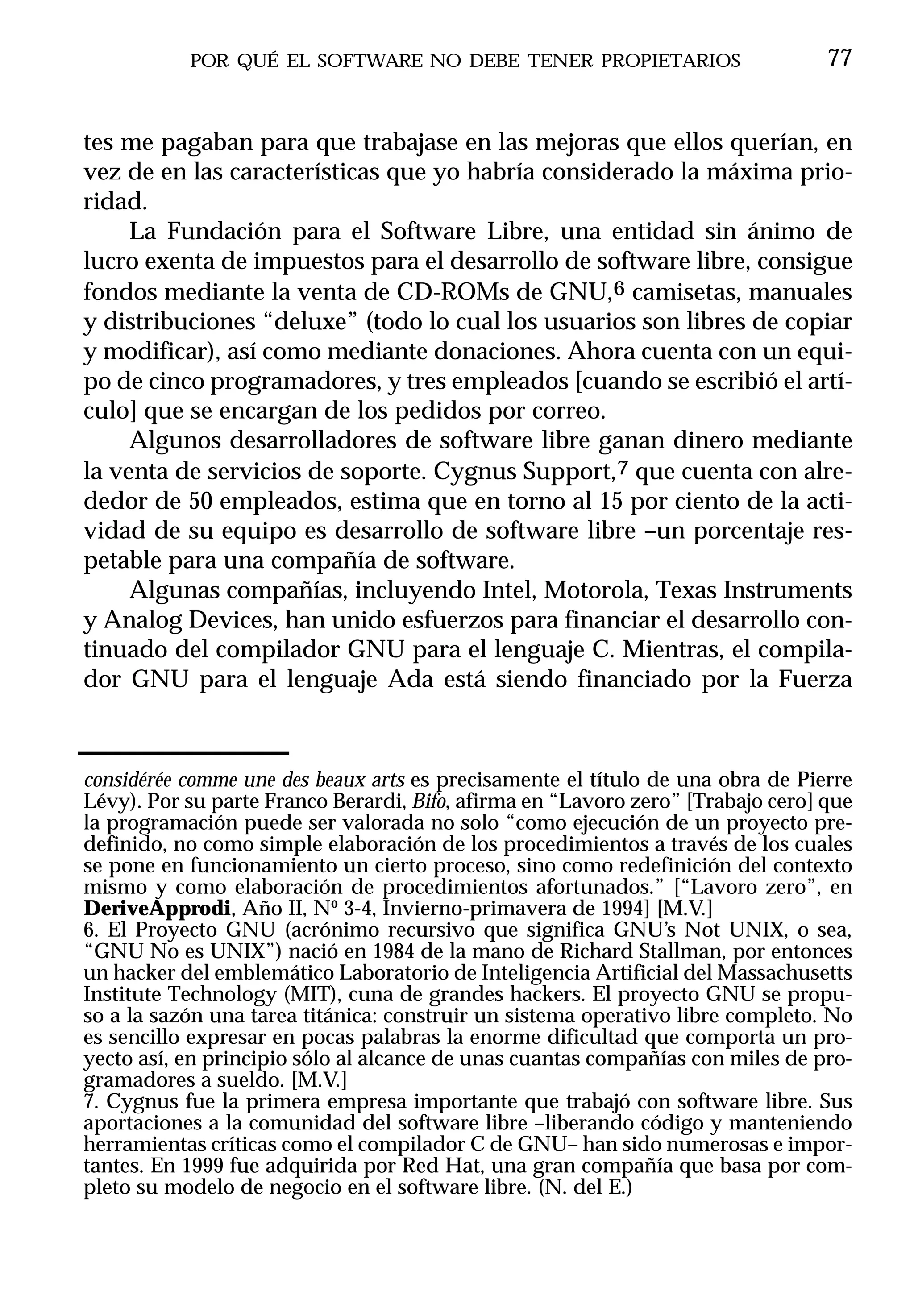 POR QUÉ EL SOFTWARE NO DEBE TENER PROPIETARIOS                        77


tes me pagaban para que trabajase en las mejoras que ellos querían, en
vez de en las características que yo habría considerado la máxima prio-
ridad.
     La Fundación para el Software Libre, una entidad sin ánimo de
lucro exenta de impuestos para el desarrollo de software libre, consigue
fondos mediante la venta de CD-ROMs de GNU,6 camisetas, manuales
y distribuciones “deluxe” (todo lo cual los usuarios son libres de copiar
y modificar), así como mediante donaciones. Ahora cuenta con un equi-
po de cinco programadores, y tres empleados [cuando se escribió el artí-
culo] que se encargan de los pedidos por correo.
     Algunos desarrolladores de software libre ganan dinero mediante
la venta de servicios de soporte. Cygnus Support,7 que cuenta con alre-
dedor de 50 empleados, estima que en torno al 15 por ciento de la acti-
vidad de su equipo es desarrollo de software libre –un porcentaje res-
petable para una compañía de software.
     Algunas compañías, incluyendo Intel, Motorola, Texas Instruments
y Analog Devices, han unido esfuerzos para financiar el desarrollo con-
tinuado del compilador GNU para el lenguaje C. Mientras, el compila-
dor GNU para el lenguaje Ada está siendo financiado por la Fuerza



considérée comme une des beaux arts es precisamente el título de una obra de Pierre
Lévy). Por su parte Franco Berardi, Bifo, afirma en “Lavoro zero” [Trabajo cero] que
la programación puede ser valorada no solo “como ejecución de un proyecto pre-
definido, no como simple elaboración de los procedimientos a través de los cuales
se pone en funcionamiento un cierto proceso, sino como redefinición del contexto
mismo y como elaboración de procedimientos afortunados.” [“Lavoro zero”, en
DeriveApprodi, Año II, Nº 3-4, Invierno-primavera de 1994] [M.V.]
6. El Proyecto GNU (acrónimo recursivo que significa GNU’s Not UNIX, o sea,
“GNU No es UNIX”) nació en 1984 de la mano de Richard Stallman, por entonces
un hacker del emblemático Laboratorio de Inteligencia Artificial del Massachusetts
Institute Technology (MIT), cuna de grandes hackers. El proyecto GNU se propu-
so a la sazón una tarea titánica: construir un sistema operativo libre completo. No
es sencillo expresar en pocas palabras la enorme dificultad que comporta un pro-
yecto así, en principio sólo al alcance de unas cuantas compañías con miles de pro-
gramadores a sueldo. [M.V.]
7. Cygnus fue la primera empresa importante que trabajó con software libre. Sus
aportaciones a la comunidad del software libre –liberando código y manteniendo
herramientas críticas como el compilador C de GNU– han sido numerosas e impor-
tantes. En 1999 fue adquirida por Red Hat, una gran compañía que basa por com-
pleto su modelo de negocio en el software libre. (N. del E.)
 