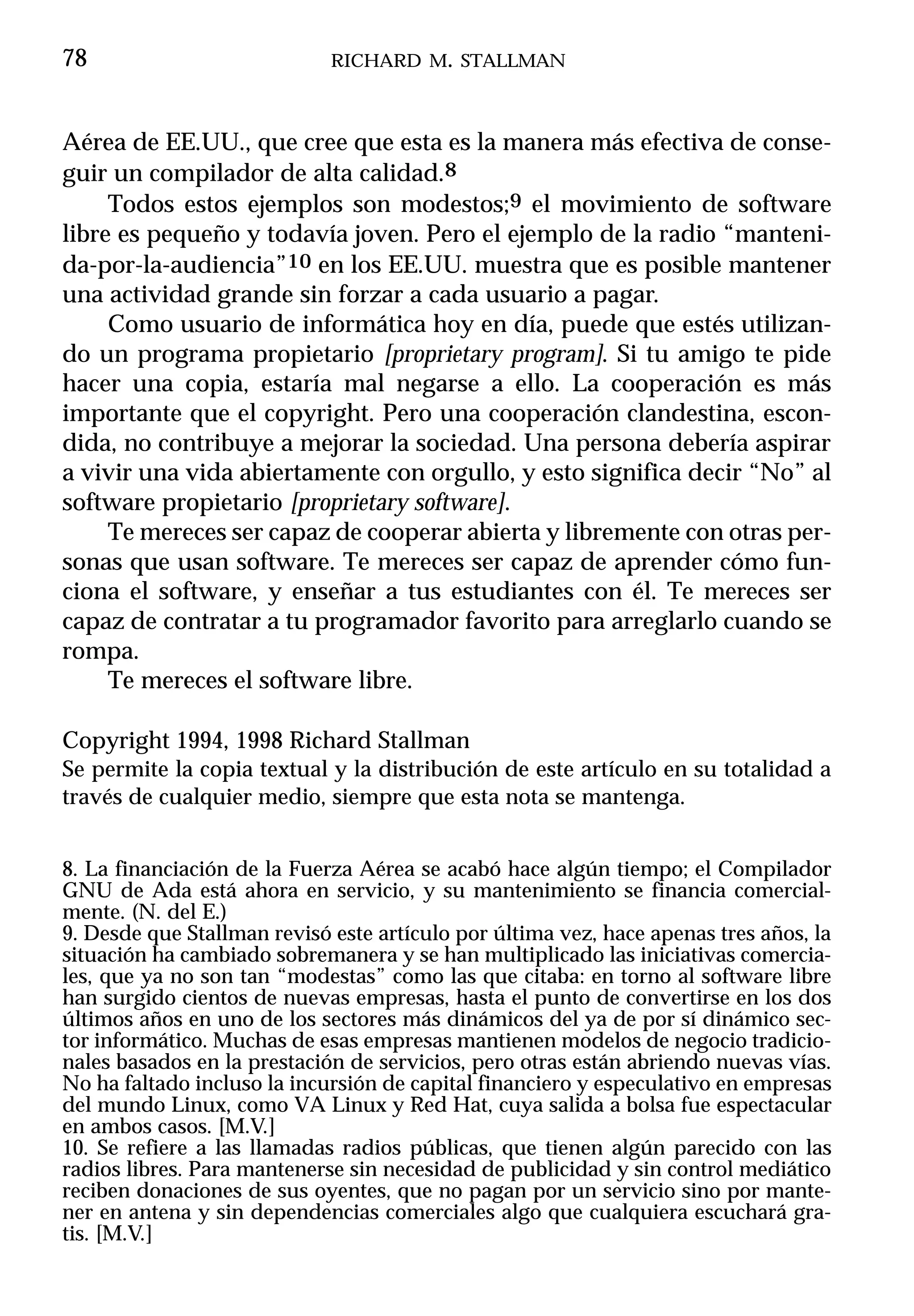 78                           RICHARD M. STALLMAN



Aérea de EE.UU., que cree que esta es la manera más efectiva de conse-
guir un compilador de alta calidad.8
     Todos estos ejemplos son modestos;9 el movimiento de software
libre es pequeño y todavía joven. Pero el ejemplo de la radio “manteni-
da-por-la-audiencia”10 en los EE.UU. muestra que es posible mantener
una actividad grande sin forzar a cada usuario a pagar.
     Como usuario de informática hoy en día, puede que estés utilizan-
do un programa propietario [proprietary program]. Si tu amigo te pide
hacer una copia, estaría mal negarse a ello. La cooperación es más
importante que el copyright. Pero una cooperación clandestina, escon-
dida, no contribuye a mejorar la sociedad. Una persona debería aspirar
a vivir una vida abiertamente con orgullo, y esto significa decir “No” al
software propietario [proprietary software].
     Te mereces ser capaz de cooperar abierta y libremente con otras per-
sonas que usan software. Te mereces ser capaz de aprender cómo fun-
ciona el software, y enseñar a tus estudiantes con él. Te mereces ser
capaz de contratar a tu programador favorito para arreglarlo cuando se
rompa.
     Te mereces el software libre.

Copyright 1994, 1998 Richard Stallman
Se permite la copia textual y la distribución de este artículo en su totalidad a
través de cualquier medio, siempre que esta nota se mantenga.


8. La financiación de la Fuerza Aérea se acabó hace algún tiempo; el Compilador
GNU de Ada está ahora en servicio, y su mantenimiento se financia comercial-
mente. (N. del E.)
9. Desde que Stallman revisó este artículo por última vez, hace apenas tres años, la
situación ha cambiado sobremanera y se han multiplicado las iniciativas comercia-
les, que ya no son tan “modestas” como las que citaba: en torno al software libre
han surgido cientos de nuevas empresas, hasta el punto de convertirse en los dos
últimos años en uno de los sectores más dinámicos del ya de por sí dinámico sec-
tor informático. Muchas de esas empresas mantienen modelos de negocio tradicio-
nales basados en la prestación de servicios, pero otras están abriendo nuevas vías.
No ha faltado incluso la incursión de capital financiero y especulativo en empresas
del mundo Linux, como VA Linux y Red Hat, cuya salida a bolsa fue espectacular
en ambos casos. [M.V.]
10. Se refiere a las llamadas radios públicas, que tienen algún parecido con las
radios libres. Para mantenerse sin necesidad de publicidad y sin control mediático
reciben donaciones de sus oyentes, que no pagan por un servicio sino por mante-
ner en antena y sin dependencias comerciales algo que cualquiera escuchará gra-
tis. [M.V.]
 