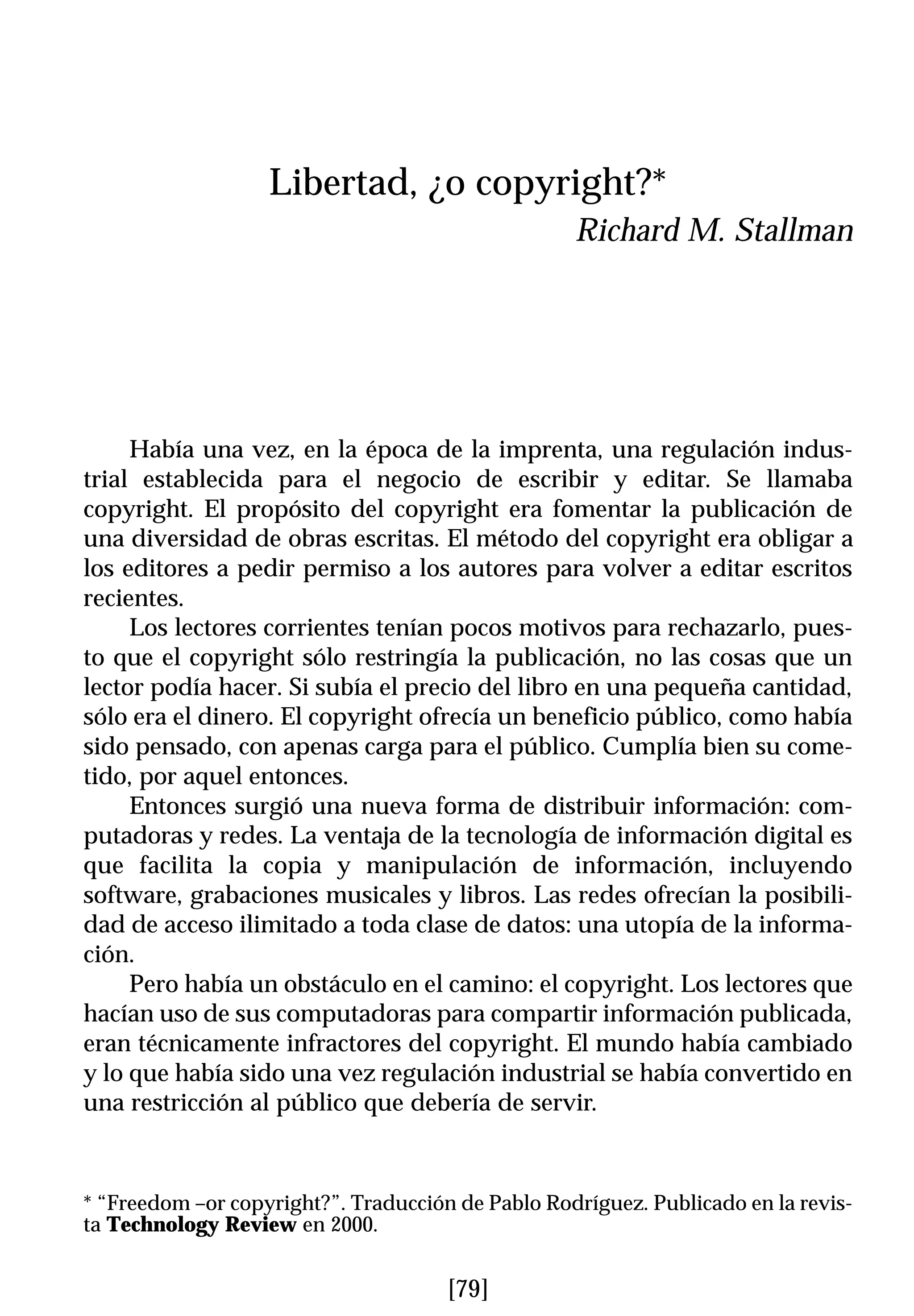 Libertad, ¿o copyright?*
                                                   Richard M. Stallman




     Había una vez, en la época de la imprenta, una regulación indus-
trial establecida para el negocio de escribir y editar. Se llamaba
copyright. El propósito del copyright era fomentar la publicación de
una diversidad de obras escritas. El método del copyright era obligar a
los editores a pedir permiso a los autores para volver a editar escritos
recientes.
     Los lectores corrientes tenían pocos motivos para rechazarlo, pues-
to que el copyright sólo restringía la publicación, no las cosas que un
lector podía hacer. Si subía el precio del libro en una pequeña cantidad,
sólo era el dinero. El copyright ofrecía un beneficio público, como había
sido pensado, con apenas carga para el público. Cumplía bien su come-
tido, por aquel entonces.
     Entonces surgió una nueva forma de distribuir información: com-
putadoras y redes. La ventaja de la tecnología de información digital es
que facilita la copia y manipulación de información, incluyendo
software, grabaciones musicales y libros. Las redes ofrecían la posibili-
dad de acceso ilimitado a toda clase de datos: una utopía de la informa-
ción.
     Pero había un obstáculo en el camino: el copyright. Los lectores que
hacían uso de sus computadoras para compartir información publicada,
eran técnicamente infractores del copyright. El mundo había cambiado
y lo que había sido una vez regulación industrial se había convertido en
una restricción al público que debería de servir.



* “Freedom –or copyright?”. Traducción de Pablo Rodríguez. Publicado en la revis-
ta Technology Review en 2000.


                                      [79]
 