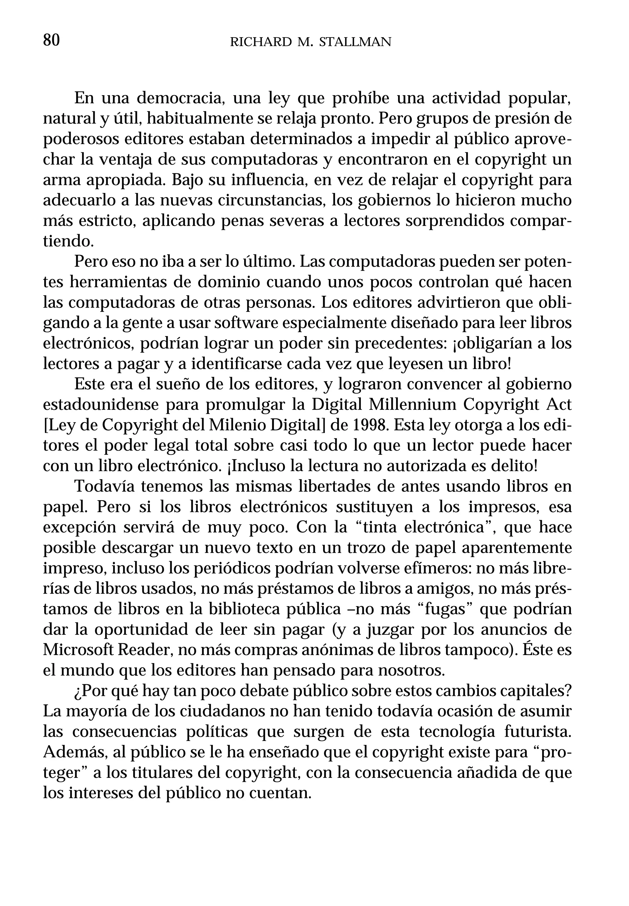 80                        RICHARD M. STALLMAN



     En una democracia, una ley que prohíbe una actividad popular,
natural y útil, habitualmente se relaja pronto. Pero grupos de presión de
poderosos editores estaban determinados a impedir al público aprove-
char la ventaja de sus computadoras y encontraron en el copyright un
arma apropiada. Bajo su influencia, en vez de relajar el copyright para
adecuarlo a las nuevas circunstancias, los gobiernos lo hicieron mucho
más estricto, aplicando penas severas a lectores sorprendidos compar-
tiendo.
     Pero eso no iba a ser lo último. Las computadoras pueden ser poten-
tes herramientas de dominio cuando unos pocos controlan qué hacen
las computadoras de otras personas. Los editores advirtieron que obli-
gando a la gente a usar software especialmente diseñado para leer libros
electrónicos, podrían lograr un poder sin precedentes: ¡obligarían a los
lectores a pagar y a identificarse cada vez que leyesen un libro!
     Este era el sueño de los editores, y lograron convencer al gobierno
estadounidense para promulgar la Digital Millennium Copyright Act
[Ley de Copyright del Milenio Digital] de 1998. Esta ley otorga a los edi-
tores el poder legal total sobre casi todo lo que un lector puede hacer
con un libro electrónico. ¡Incluso la lectura no autorizada es delito!
     Todavía tenemos las mismas libertades de antes usando libros en
papel. Pero si los libros electrónicos sustituyen a los impresos, esa
excepción servirá de muy poco. Con la “tinta electrónica”, que hace
posible descargar un nuevo texto en un trozo de papel aparentemente
impreso, incluso los periódicos podrían volverse efímeros: no más libre-
rías de libros usados, no más préstamos de libros a amigos, no más prés-
tamos de libros en la biblioteca pública –no más “fugas” que podrían
dar la oportunidad de leer sin pagar (y a juzgar por los anuncios de
Microsoft Reader, no más compras anónimas de libros tampoco). Éste es
el mundo que los editores han pensado para nosotros.
     ¿Por qué hay tan poco debate público sobre estos cambios capitales?
La mayoría de los ciudadanos no han tenido todavía ocasión de asumir
las consecuencias políticas que surgen de esta tecnología futurista.
Además, al público se le ha enseñado que el copyright existe para “pro-
teger” a los titulares del copyright, con la consecuencia añadida de que
los intereses del público no cuentan.
 