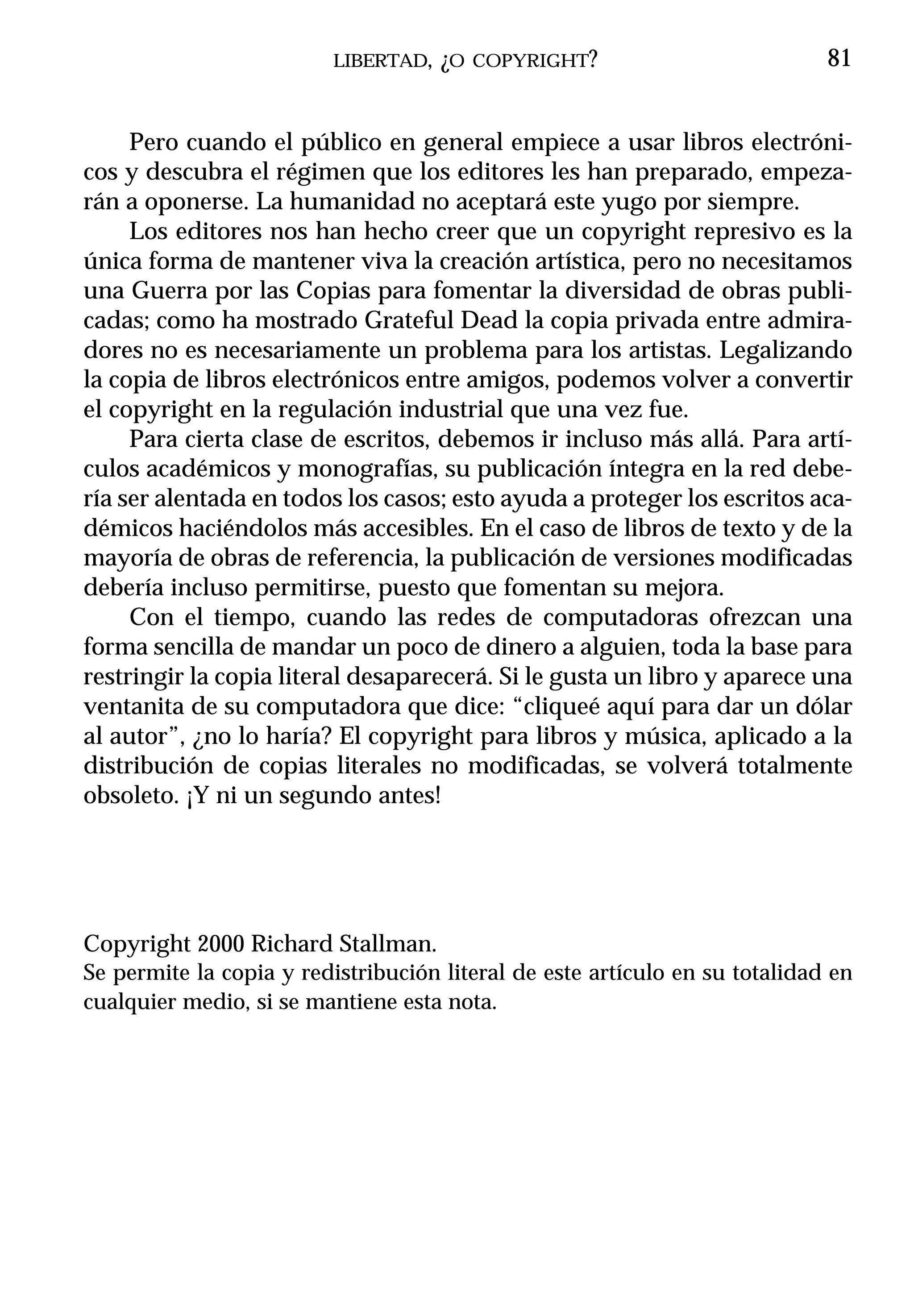LIBERTAD, ¿O COPYRIGHT?                             81


     Pero cuando el público en general empiece a usar libros electróni-
cos y descubra el régimen que los editores les han preparado, empeza-
rán a oponerse. La humanidad no aceptará este yugo por siempre.
     Los editores nos han hecho creer que un copyright represivo es la
única forma de mantener viva la creación artística, pero no necesitamos
una Guerra por las Copias para fomentar la diversidad de obras publi-
cadas; como ha mostrado Grateful Dead la copia privada entre admira-
dores no es necesariamente un problema para los artistas. Legalizando
la copia de libros electrónicos entre amigos, podemos volver a convertir
el copyright en la regulación industrial que una vez fue.
     Para cierta clase de escritos, debemos ir incluso más allá. Para artí-
culos académicos y monografías, su publicación íntegra en la red debe-
ría ser alentada en todos los casos; esto ayuda a proteger los escritos aca-
démicos haciéndolos más accesibles. En el caso de libros de texto y de la
mayoría de obras de referencia, la publicación de versiones modificadas
debería incluso permitirse, puesto que fomentan su mejora.
     Con el tiempo, cuando las redes de computadoras ofrezcan una
forma sencilla de mandar un poco de dinero a alguien, toda la base para
restringir la copia literal desaparecerá. Si le gusta un libro y aparece una
ventanita de su computadora que dice: “cliqueé aquí para dar un dólar
al autor”, ¿no lo haría? El copyright para libros y música, aplicado a la
distribución de copias literales no modificadas, se volverá totalmente
obsoleto. ¡Y ni un segundo antes!




Copyright 2000 Richard Stallman.
Se permite la copia y redistribución literal de este artículo en su totalidad en
cualquier medio, si se mantiene esta nota.
 