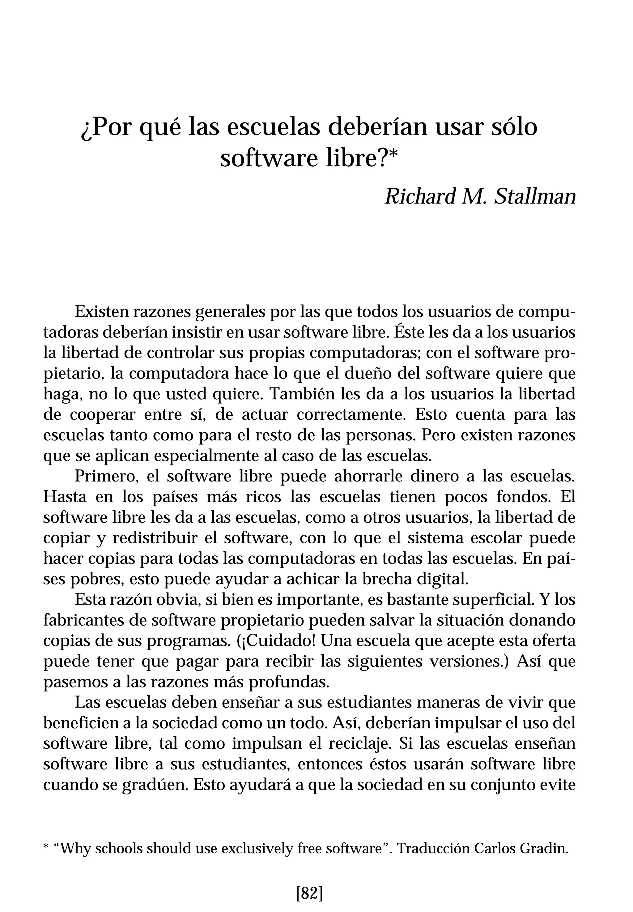 ¿Por qué las escuelas deberían usar sólo
                 software libre?*
                                                   Richard M. Stallman




     Existen razones generales por las que todos los usuarios de compu-
tadoras deberían insistir en usar software libre. Éste les da a los usuarios
la libertad de controlar sus propias computadoras; con el software pro-
pietario, la computadora hace lo que el dueño del software quiere que
haga, no lo que usted quiere. También les da a los usuarios la libertad
de cooperar entre sí, de actuar correctamente. Esto cuenta para las
escuelas tanto como para el resto de las personas. Pero existen razones
que se aplican especialmente al caso de las escuelas.
     Primero, el software libre puede ahorrarle dinero a las escuelas.
Hasta en los países más ricos las escuelas tienen pocos fondos. El
software libre les da a las escuelas, como a otros usuarios, la libertad de
copiar y redistribuir el software, con lo que el sistema escolar puede
hacer copias para todas las computadoras en todas las escuelas. En paí-
ses pobres, esto puede ayudar a achicar la brecha digital.
     Esta razón obvia, si bien es importante, es bastante superficial. Y los
fabricantes de software propietario pueden salvar la situación donando
copias de sus programas. (¡Cuidado! Una escuela que acepte esta oferta
puede tener que pagar para recibir las siguientes versiones.) Así que
pasemos a las razones más profundas.
     Las escuelas deben enseñar a sus estudiantes maneras de vivir que
beneficien a la sociedad como un todo. Así, deberían impulsar el uso del
software libre, tal como impulsan el reciclaje. Si las escuelas enseñan
software libre a sus estudiantes, entonces éstos usarán software libre
cuando se gradúen. Esto ayudará a que la sociedad en su conjunto evite


* “Why schools should use exclusively free software”. Traducción Carlos Gradin.


                                     [82]
 
