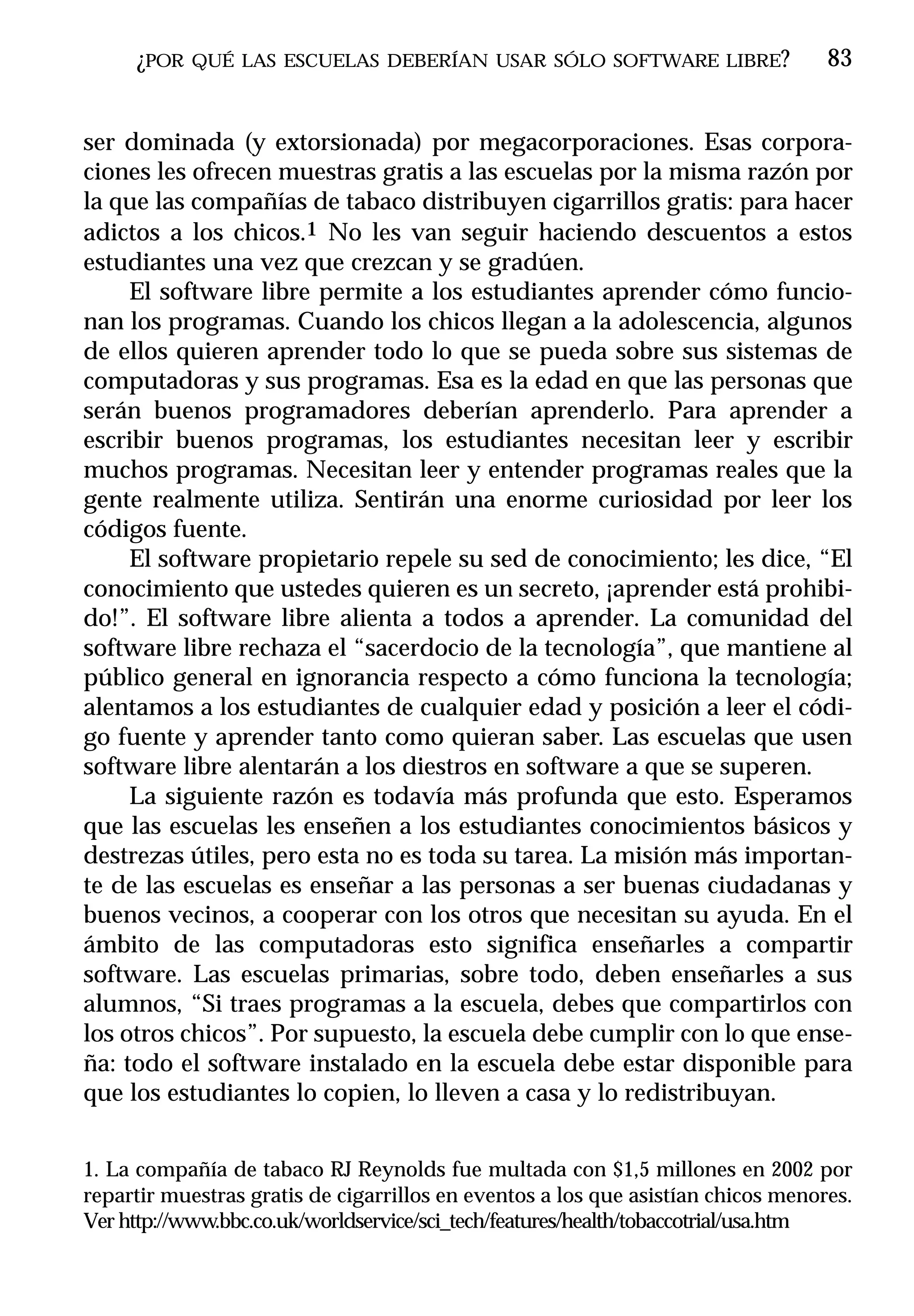 ¿POR   QUÉ LAS ESCUELAS DEBERÍAN USAR SÓLO SOFTWARE LIBRE?                   83


ser dominada (y extorsionada) por megacorporaciones. Esas corpora-
ciones les ofrecen muestras gratis a las escuelas por la misma razón por
la que las compañías de tabaco distribuyen cigarrillos gratis: para hacer
adictos a los chicos.1 No les van seguir haciendo descuentos a estos
estudiantes una vez que crezcan y se gradúen.
     El software libre permite a los estudiantes aprender cómo funcio-
nan los programas. Cuando los chicos llegan a la adolescencia, algunos
de ellos quieren aprender todo lo que se pueda sobre sus sistemas de
computadoras y sus programas. Esa es la edad en que las personas que
serán buenos programadores deberían aprenderlo. Para aprender a
escribir buenos programas, los estudiantes necesitan leer y escribir
muchos programas. Necesitan leer y entender programas reales que la
gente realmente utiliza. Sentirán una enorme curiosidad por leer los
códigos fuente.
     El software propietario repele su sed de conocimiento; les dice, “El
conocimiento que ustedes quieren es un secreto, ¡aprender está prohibi-
do!”. El software libre alienta a todos a aprender. La comunidad del
software libre rechaza el “sacerdocio de la tecnología”, que mantiene al
público general en ignorancia respecto a cómo funciona la tecnología;
alentamos a los estudiantes de cualquier edad y posición a leer el códi-
go fuente y aprender tanto como quieran saber. Las escuelas que usen
software libre alentarán a los diestros en software a que se superen.
     La siguiente razón es todavía más profunda que esto. Esperamos
que las escuelas les enseñen a los estudiantes conocimientos básicos y
destrezas útiles, pero esta no es toda su tarea. La misión más importan-
te de las escuelas es enseñar a las personas a ser buenas ciudadanas y
buenos vecinos, a cooperar con los otros que necesitan su ayuda. En el
ámbito de las computadoras esto significa enseñarles a compartir
software. Las escuelas primarias, sobre todo, deben enseñarles a sus
alumnos, “Si traes programas a la escuela, debes que compartirlos con
los otros chicos”. Por supuesto, la escuela debe cumplir con lo que ense-
ña: todo el software instalado en la escuela debe estar disponible para
que los estudiantes lo copien, lo lleven a casa y lo redistribuyan.


1. La compañía de tabaco RJ Reynolds fue multada con $1,5 millones en 2002 por
repartir muestras gratis de cigarrillos en eventos a los que asistían chicos menores.
Ver http://www.bbc.co.uk/worldservice/sci_tech/features/health/tobaccotrial/usa.htm
 