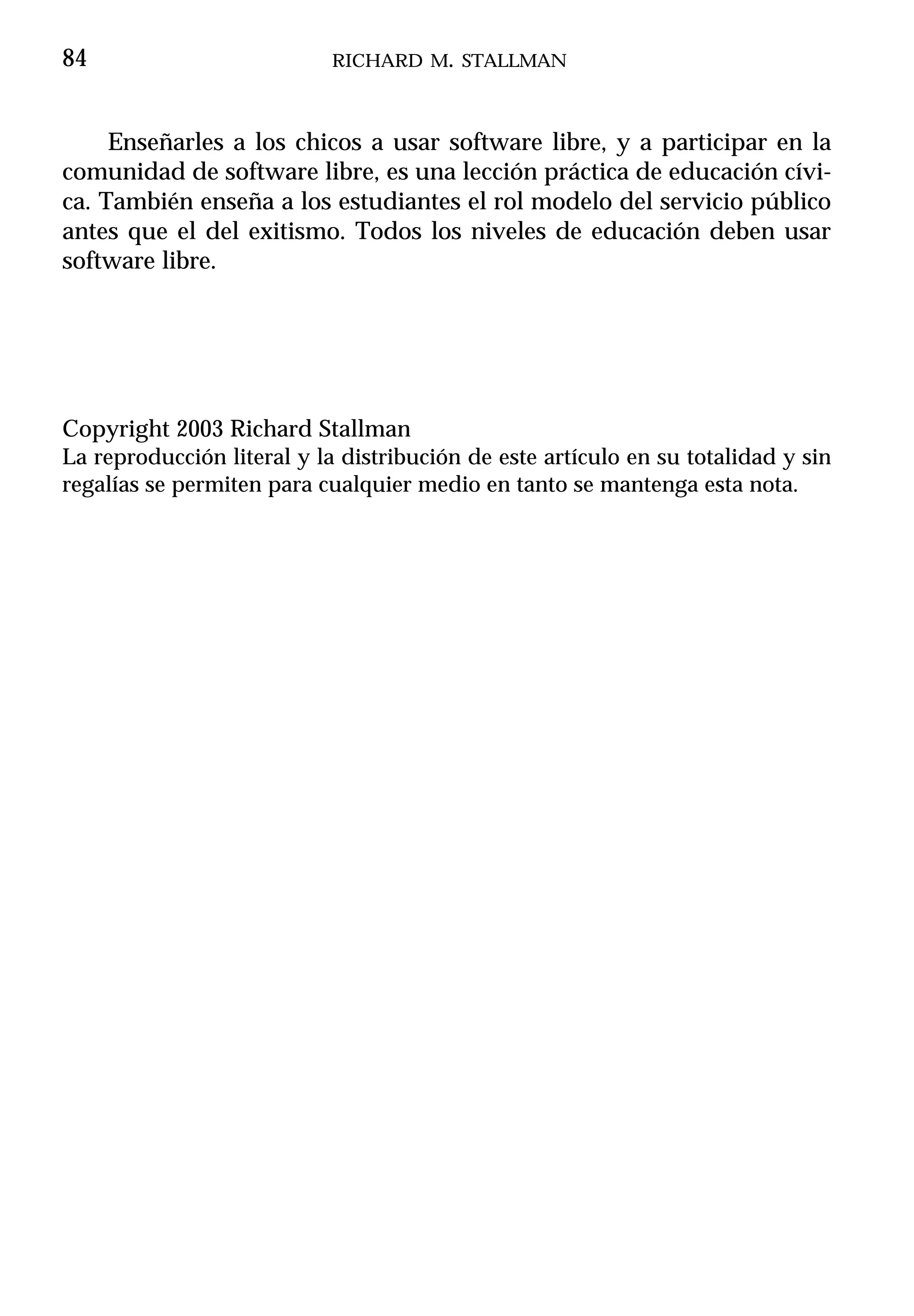 84                          RICHARD M. STALLMAN



     Enseñarles a los chicos a usar software libre, y a participar en la
comunidad de software libre, es una lección práctica de educación cívi-
ca. También enseña a los estudiantes el rol modelo del servicio público
antes que el del exitismo. Todos los niveles de educación deben usar
software libre.




Copyright 2003 Richard Stallman
La reproducción literal y la distribución de este artículo en su totalidad y sin
regalías se permiten para cualquier medio en tanto se mantenga esta nota.
 