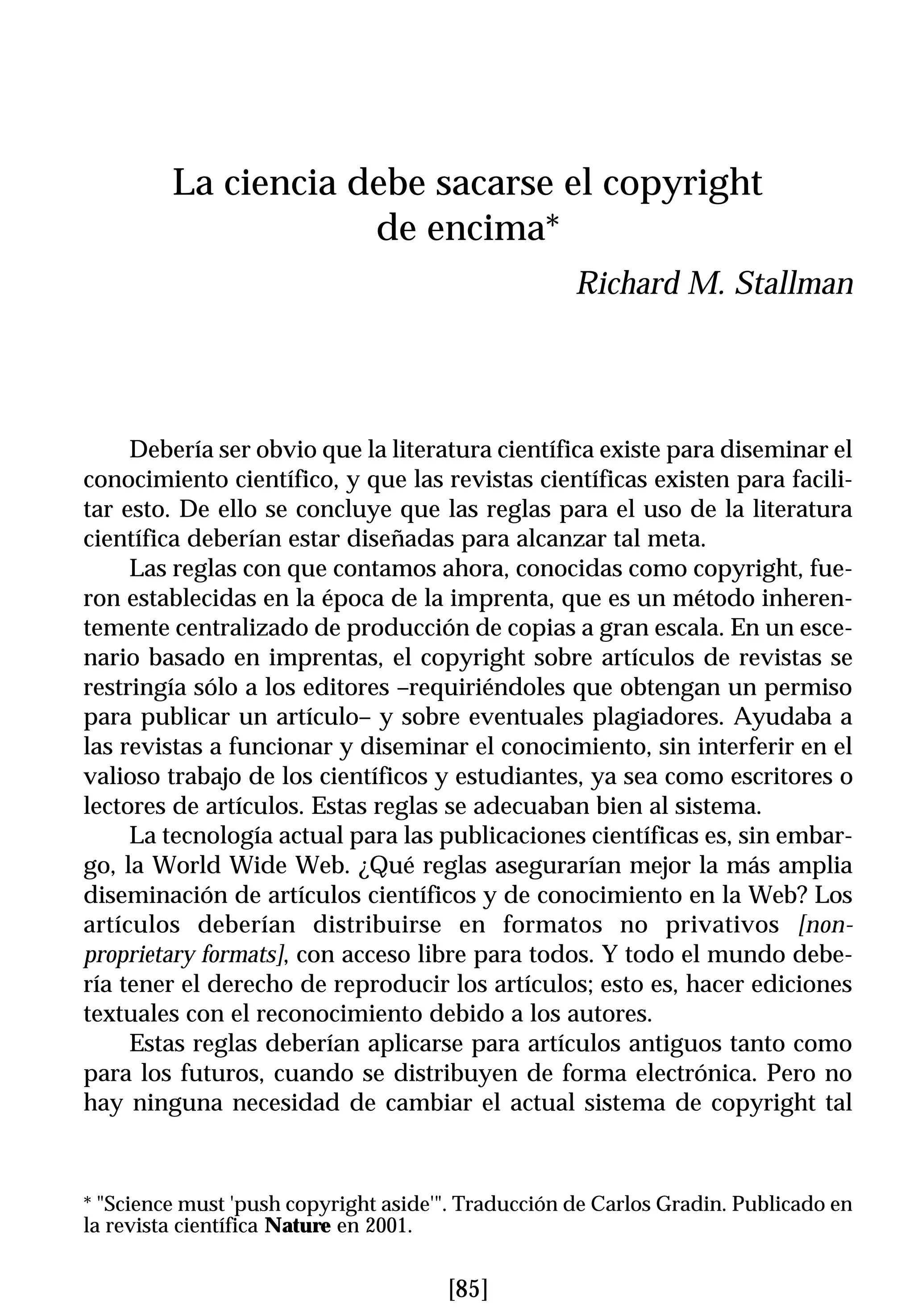 La ciencia debe sacarse el copyright
                     de encima*
                                                    Richard M. Stallman




     Debería ser obvio que la literatura científica existe para diseminar el
conocimiento científico, y que las revistas científicas existen para facili-
tar esto. De ello se concluye que las reglas para el uso de la literatura
científica deberían estar diseñadas para alcanzar tal meta.
     Las reglas con que contamos ahora, conocidas como copyright, fue-
ron establecidas en la época de la imprenta, que es un método inheren-
temente centralizado de producción de copias a gran escala. En un esce-
nario basado en imprentas, el copyright sobre artículos de revistas se
restringía sólo a los editores –requiriéndoles que obtengan un permiso
para publicar un artículo– y sobre eventuales plagiadores. Ayudaba a
las revistas a funcionar y diseminar el conocimiento, sin interferir en el
valioso trabajo de los científicos y estudiantes, ya sea como escritores o
lectores de artículos. Estas reglas se adecuaban bien al sistema.
     La tecnología actual para las publicaciones científicas es, sin embar-
go, la World Wide Web. ¿Qué reglas asegurarían mejor la más amplia
diseminación de artículos científicos y de conocimiento en la Web? Los
artículos deberían distribuirse en formatos no privativos [non-
proprietary formats], con acceso libre para todos. Y todo el mundo debe-
ría tener el derecho de reproducir los artículos; esto es, hacer ediciones
textuales con el reconocimiento debido a los autores.
     Estas reglas deberían aplicarse para artículos antiguos tanto como
para los futuros, cuando se distribuyen de forma electrónica. Pero no
hay ninguna necesidad de cambiar el actual sistema de copyright tal



* "Science must 'push copyright aside'". Traducción de Carlos Gradin. Publicado en
la revista científica Nature en 2001.


                                      [85]
 