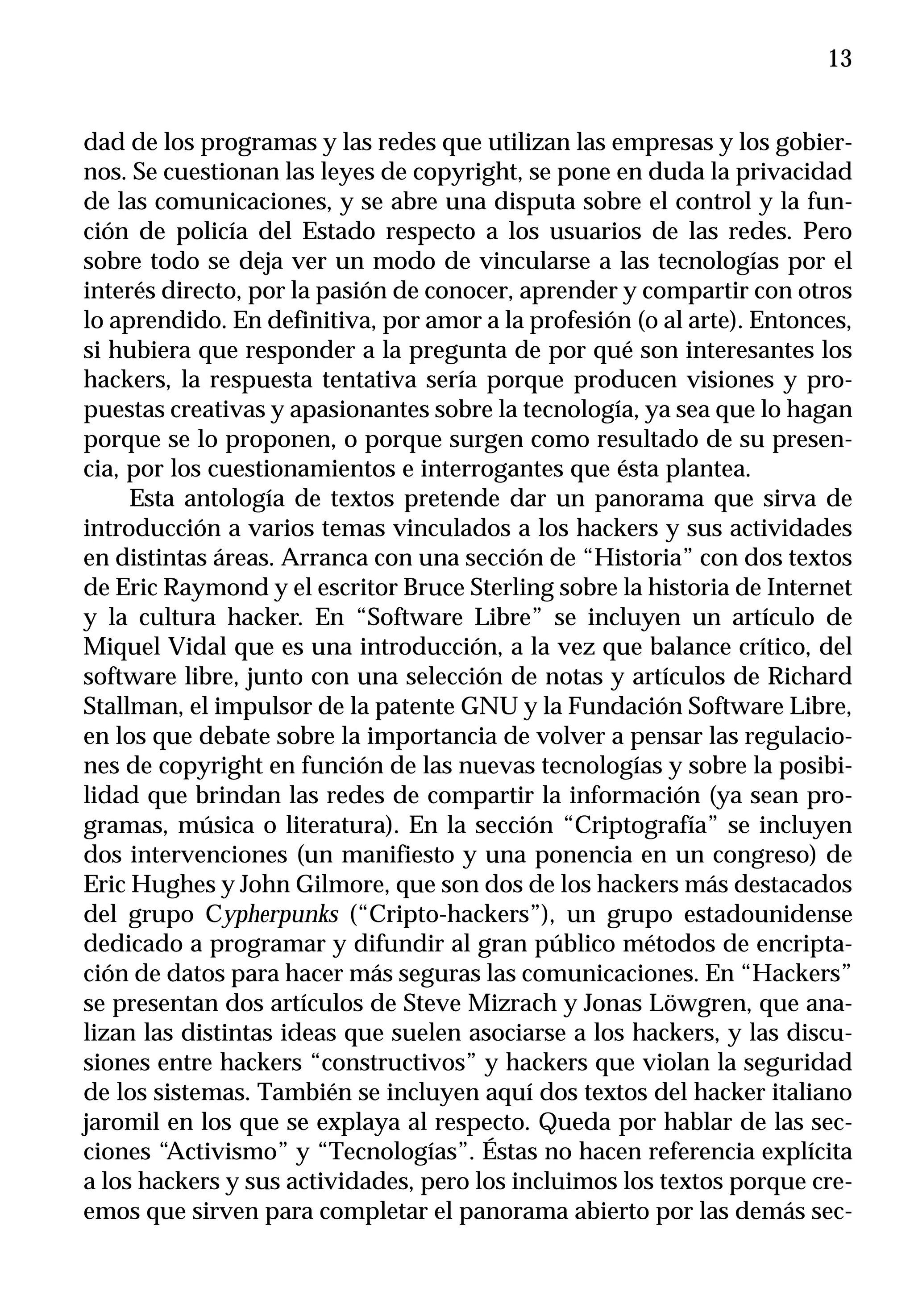 13


dad de los programas y las redes que utilizan las empresas y los gobier-
nos. Se cuestionan las leyes de copyright, se pone en duda la privacidad
de las comunicaciones, y se abre una disputa sobre el control y la fun-
ción de policía del Estado respecto a los usuarios de las redes. Pero
sobre todo se deja ver un modo de vincularse a las tecnologías por el
interés directo, por la pasión de conocer, aprender y compartir con otros
lo aprendido. En definitiva, por amor a la profesión (o al arte). Entonces,
si hubiera que responder a la pregunta de por qué son interesantes los
hackers, la respuesta tentativa sería porque producen visiones y pro-
puestas creativas y apasionantes sobre la tecnología, ya sea que lo hagan
porque se lo proponen, o porque surgen como resultado de su presen-
cia, por los cuestionamientos e interrogantes que ésta plantea.
     Esta antología de textos pretende dar un panorama que sirva de
introducción a varios temas vinculados a los hackers y sus actividades
en distintas áreas. Arranca con una sección de “Historia” con dos textos
de Eric Raymond y el escritor Bruce Sterling sobre la historia de Internet
y la cultura hacker. En “Software Libre” se incluyen un artículo de
Miquel Vidal que es una introducción, a la vez que balance crítico, del
software libre, junto con una selección de notas y artículos de Richard
Stallman, el impulsor de la patente GNU y la Fundación Software Libre,
en los que debate sobre la importancia de volver a pensar las regulacio-
nes de copyright en función de las nuevas tecnologías y sobre la posibi-
lidad que brindan las redes de compartir la información (ya sean pro-
gramas, música o literatura). En la sección “Criptografía” se incluyen
dos intervenciones (un manifiesto y una ponencia en un congreso) de
Eric Hughes y John Gilmore, que son dos de los hackers más destacados
del grupo Cypherpunks (“Cripto-hackers”), un grupo estadounidense
dedicado a programar y difundir al gran público métodos de encripta-
ción de datos para hacer más seguras las comunicaciones. En “Hackers”
se presentan dos artículos de Steve Mizrach y Jonas Löwgren, que ana-
lizan las distintas ideas que suelen asociarse a los hackers, y las discu-
siones entre hackers “constructivos” y hackers que violan la seguridad
de los sistemas. También se incluyen aquí dos textos del hacker italiano
jaromil en los que se explaya al respecto. Queda por hablar de las sec-
ciones “Activismo” y “Tecnologías”. Éstas no hacen referencia explícita
a los hackers y sus actividades, pero los incluimos los textos porque cre-
emos que sirven para completar el panorama abierto por las demás sec-
 