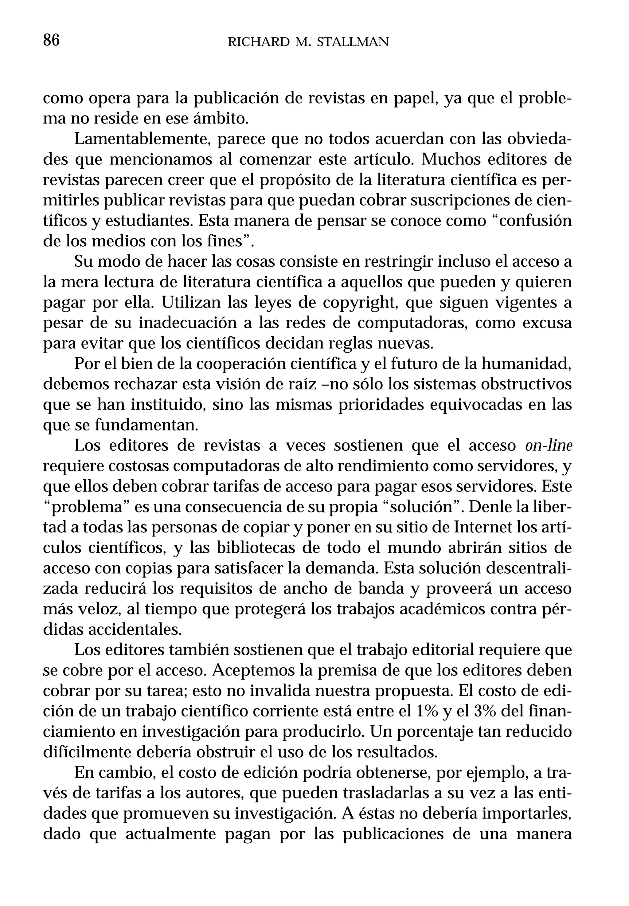 86                        RICHARD M. STALLMAN



como opera para la publicación de revistas en papel, ya que el proble-
ma no reside en ese ámbito.
     Lamentablemente, parece que no todos acuerdan con las obvieda-
des que mencionamos al comenzar este artículo. Muchos editores de
revistas parecen creer que el propósito de la literatura científica es per-
mitirles publicar revistas para que puedan cobrar suscripciones de cien-
tíficos y estudiantes. Esta manera de pensar se conoce como “confusión
de los medios con los fines”.
     Su modo de hacer las cosas consiste en restringir incluso el acceso a
la mera lectura de literatura científica a aquellos que pueden y quieren
pagar por ella. Utilizan las leyes de copyright, que siguen vigentes a
pesar de su inadecuación a las redes de computadoras, como excusa
para evitar que los científicos decidan reglas nuevas.
     Por el bien de la cooperación científica y el futuro de la humanidad,
debemos rechazar esta visión de raíz –no sólo los sistemas obstructivos
que se han instituido, sino las mismas prioridades equivocadas en las
que se fundamentan.
     Los editores de revistas a veces sostienen que el acceso on-line
requiere costosas computadoras de alto rendimiento como servidores, y
que ellos deben cobrar tarifas de acceso para pagar esos servidores. Este
“problema” es una consecuencia de su propia “solución”. Denle la liber-
tad a todas las personas de copiar y poner en su sitio de Internet los artí-
culos científicos, y las bibliotecas de todo el mundo abrirán sitios de
acceso con copias para satisfacer la demanda. Esta solución descentrali-
zada reducirá los requisitos de ancho de banda y proveerá un acceso
más veloz, al tiempo que protegerá los trabajos académicos contra pér-
didas accidentales.
     Los editores también sostienen que el trabajo editorial requiere que
se cobre por el acceso. Aceptemos la premisa de que los editores deben
cobrar por su tarea; esto no invalida nuestra propuesta. El costo de edi-
ción de un trabajo científico corriente está entre el 1% y el 3% del finan-
ciamiento en investigación para producirlo. Un porcentaje tan reducido
difícilmente debería obstruir el uso de los resultados.
     En cambio, el costo de edición podría obtenerse, por ejemplo, a tra-
vés de tarifas a los autores, que pueden trasladarlas a su vez a las enti-
dades que promueven su investigación. A éstas no debería importarles,
dado que actualmente pagan por las publicaciones de una manera
 