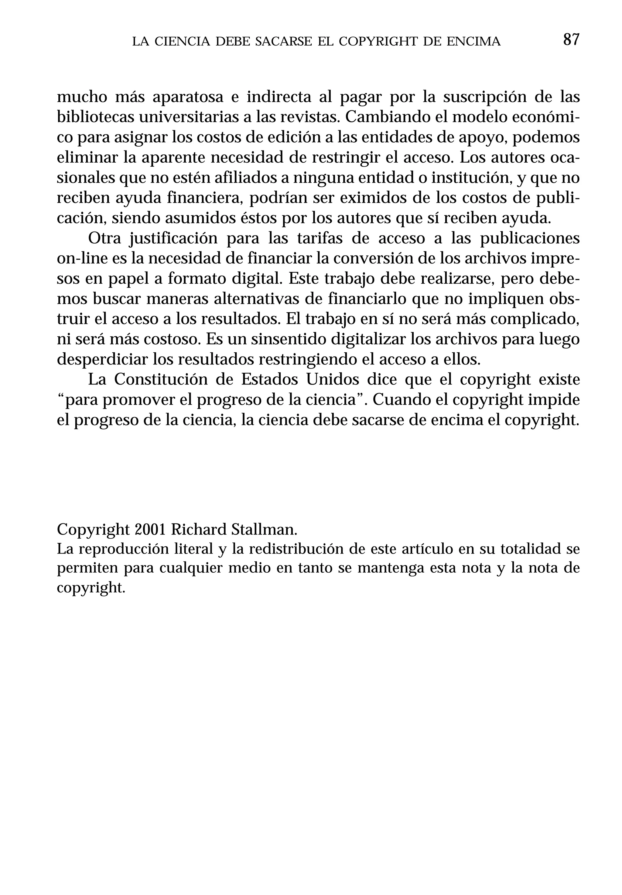 LA CIENCIA DEBE SACARSE EL COPYRIGHT DE ENCIMA                   87


mucho más aparatosa e indirecta al pagar por la suscripción de las
bibliotecas universitarias a las revistas. Cambiando el modelo económi-
co para asignar los costos de edición a las entidades de apoyo, podemos
eliminar la aparente necesidad de restringir el acceso. Los autores oca-
sionales que no estén afiliados a ninguna entidad o institución, y que no
reciben ayuda financiera, podrían ser eximidos de los costos de publi-
cación, siendo asumidos éstos por los autores que sí reciben ayuda.
     Otra justificación para las tarifas de acceso a las publicaciones
on-line es la necesidad de financiar la conversión de los archivos impre-
sos en papel a formato digital. Este trabajo debe realizarse, pero debe-
mos buscar maneras alternativas de financiarlo que no impliquen obs-
truir el acceso a los resultados. El trabajo en sí no será más complicado,
ni será más costoso. Es un sinsentido digitalizar los archivos para luego
desperdiciar los resultados restringiendo el acceso a ellos.
     La Constitución de Estados Unidos dice que el copyright existe
“para promover el progreso de la ciencia”. Cuando el copyright impide
el progreso de la ciencia, la ciencia debe sacarse de encima el copyright.




Copyright 2001 Richard Stallman.
La reproducción literal y la redistribución de este artículo en su totalidad se
permiten para cualquier medio en tanto se mantenga esta nota y la nota de
copyright.
 