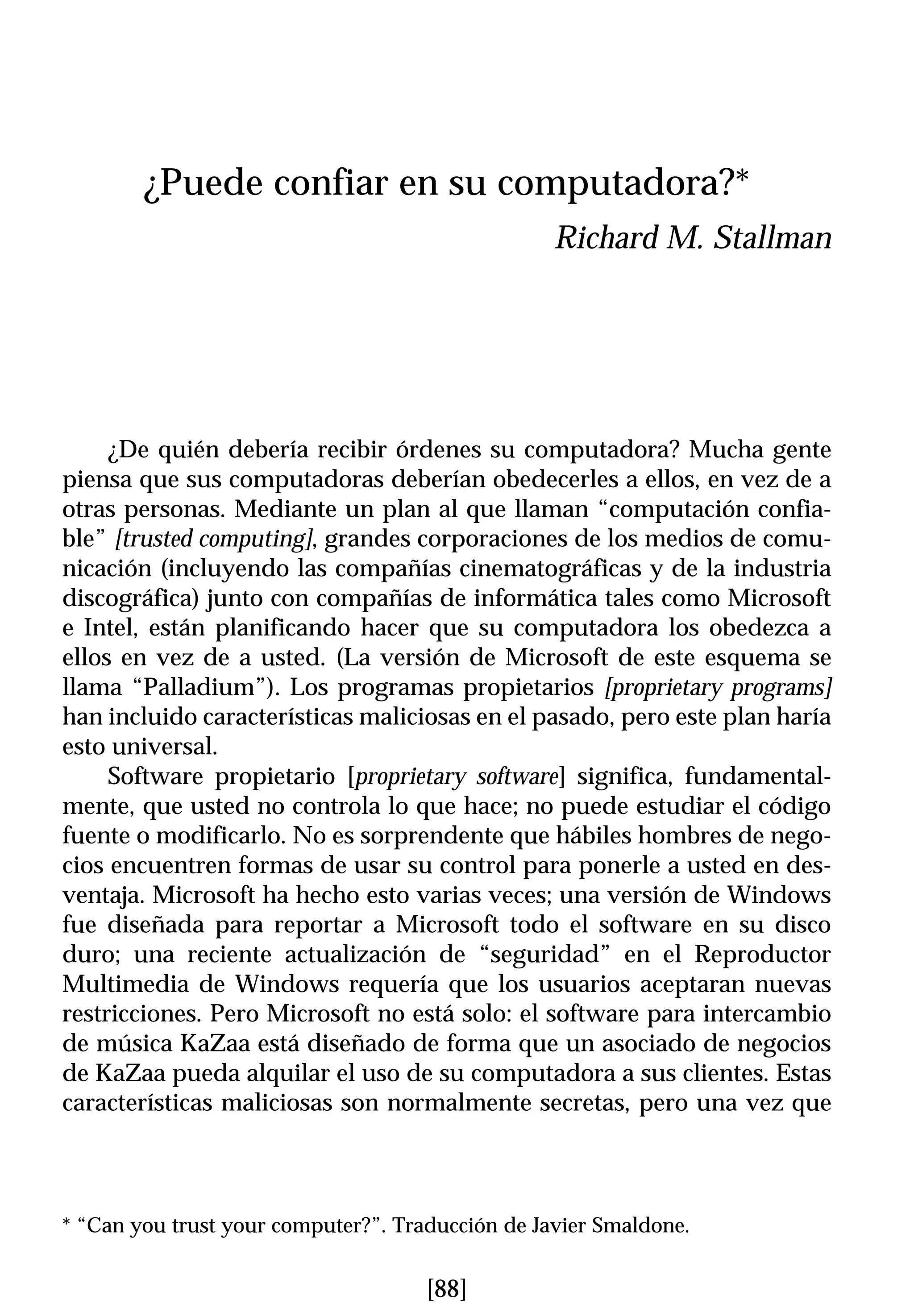 ¿Puede confiar en su computadora?*
                                                  Richard M. Stallman




     ¿De quién debería recibir órdenes su computadora? Mucha gente
piensa que sus computadoras deberían obedecerles a ellos, en vez de a
otras personas. Mediante un plan al que llaman “computación confia-
ble” [trusted computing], grandes corporaciones de los medios de comu-
nicación (incluyendo las compañías cinematográficas y de la industria
discográfica) junto con compañías de informática tales como Microsoft
e Intel, están planificando hacer que su computadora los obedezca a
ellos en vez de a usted. (La versión de Microsoft de este esquema se
llama “Palladium”). Los programas propietarios [proprietary programs]
han incluido características maliciosas en el pasado, pero este plan haría
esto universal.
     Software propietario [proprietary software] significa, fundamental-
mente, que usted no controla lo que hace; no puede estudiar el código
fuente o modificarlo. No es sorprendente que hábiles hombres de nego-
cios encuentren formas de usar su control para ponerle a usted en des-
ventaja. Microsoft ha hecho esto varias veces; una versión de Windows
fue diseñada para reportar a Microsoft todo el software en su disco
duro; una reciente actualización de “seguridad” en el Reproductor
Multimedia de Windows requería que los usuarios aceptaran nuevas
restricciones. Pero Microsoft no está solo: el software para intercambio
de música KaZaa está diseñado de forma que un asociado de negocios
de KaZaa pueda alquilar el uso de su computadora a sus clientes. Estas
características maliciosas son normalmente secretas, pero una vez que



* “Can you trust your computer?”. Traducción de Javier Smaldone.


                                     [88]
 