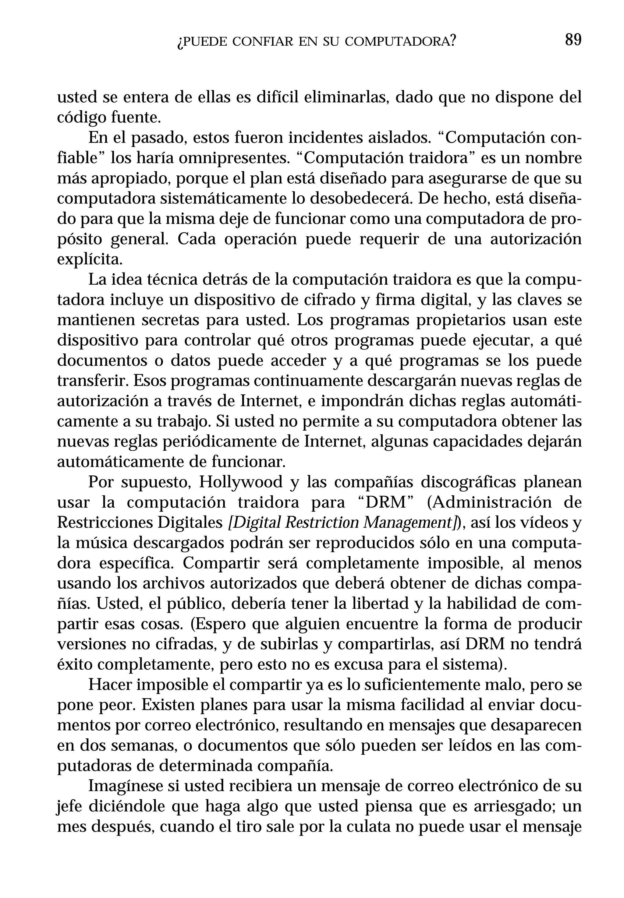 ¿PUEDE   CONFIAR EN SU COMPUTADORA?                    89


usted se entera de ellas es difícil eliminarlas, dado que no dispone del
código fuente.
     En el pasado, estos fueron incidentes aislados. “Computación con-
fiable” los haría omnipresentes. “Computación traidora” es un nombre
más apropiado, porque el plan está diseñado para asegurarse de que su
computadora sistemáticamente lo desobedecerá. De hecho, está diseña-
do para que la misma deje de funcionar como una computadora de pro-
pósito general. Cada operación puede requerir de una autorización
explícita.
     La idea técnica detrás de la computación traidora es que la compu-
tadora incluye un dispositivo de cifrado y firma digital, y las claves se
mantienen secretas para usted. Los programas propietarios usan este
dispositivo para controlar qué otros programas puede ejecutar, a qué
documentos o datos puede acceder y a qué programas se los puede
transferir. Esos programas continuamente descargarán nuevas reglas de
autorización a través de Internet, e impondrán dichas reglas automáti-
camente a su trabajo. Si usted no permite a su computadora obtener las
nuevas reglas periódicamente de Internet, algunas capacidades dejarán
automáticamente de funcionar.
     Por supuesto, Hollywood y las compañías discográficas planean
usar la computación traidora para “DRM” (Administración de
Restricciones Digitales [Digital Restriction Management]), así los vídeos y
la música descargados podrán ser reproducidos sólo en una computa-
dora específica. Compartir será completamente imposible, al menos
usando los archivos autorizados que deberá obtener de dichas compa-
ñías. Usted, el público, debería tener la libertad y la habilidad de com-
partir esas cosas. (Espero que alguien encuentre la forma de producir
versiones no cifradas, y de subirlas y compartirlas, así DRM no tendrá
éxito completamente, pero esto no es excusa para el sistema).
     Hacer imposible el compartir ya es lo suficientemente malo, pero se
pone peor. Existen planes para usar la misma facilidad al enviar docu-
mentos por correo electrónico, resultando en mensajes que desaparecen
en dos semanas, o documentos que sólo pueden ser leídos en las com-
putadoras de determinada compañía.
     Imagínese si usted recibiera un mensaje de correo electrónico de su
jefe diciéndole que haga algo que usted piensa que es arriesgado; un
mes después, cuando el tiro sale por la culata no puede usar el mensaje
 