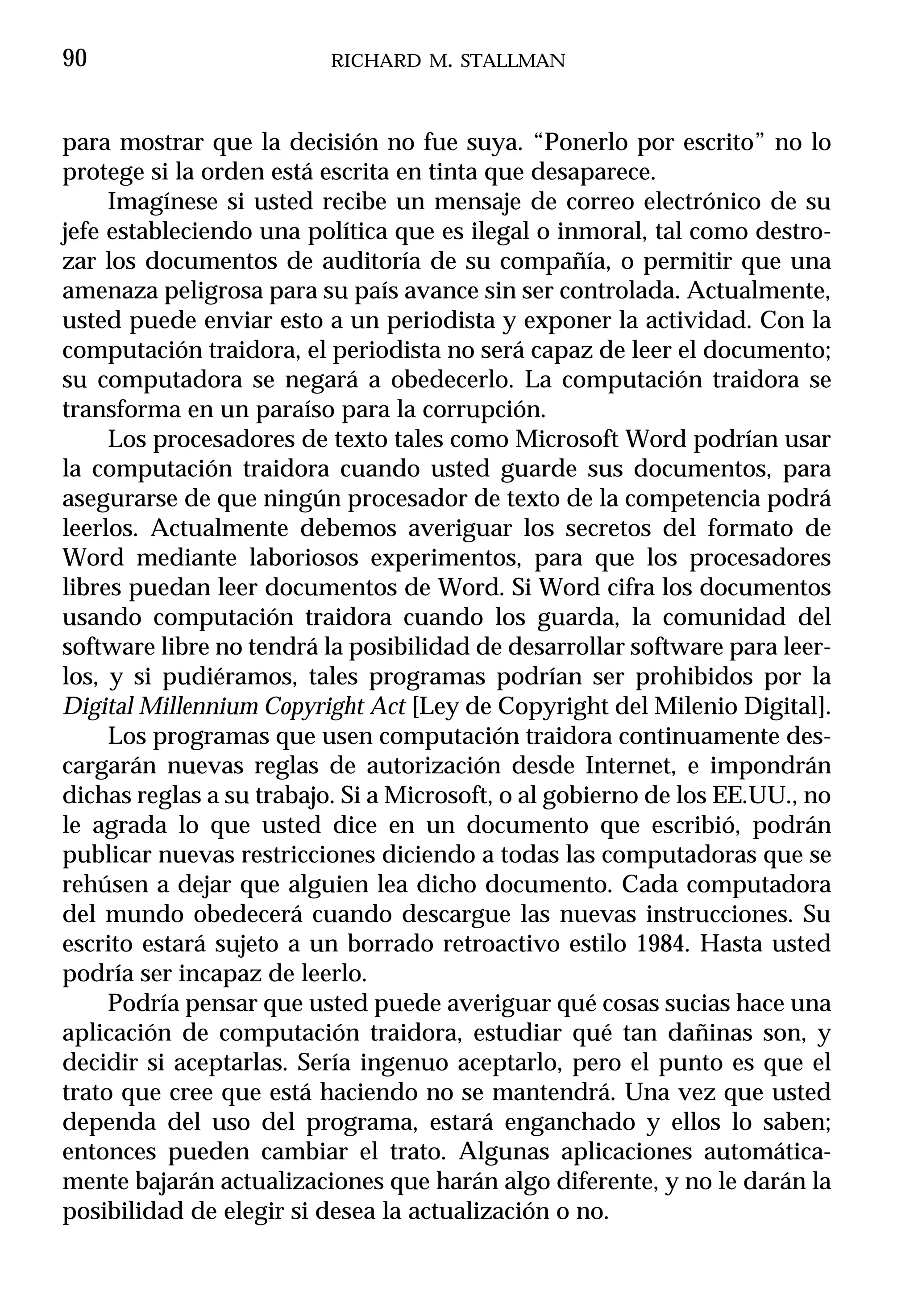90                        RICHARD M. STALLMAN



para mostrar que la decisión no fue suya. “Ponerlo por escrito” no lo
protege si la orden está escrita en tinta que desaparece.
     Imagínese si usted recibe un mensaje de correo electrónico de su
jefe estableciendo una política que es ilegal o inmoral, tal como destro-
zar los documentos de auditoría de su compañía, o permitir que una
amenaza peligrosa para su país avance sin ser controlada. Actualmente,
usted puede enviar esto a un periodista y exponer la actividad. Con la
computación traidora, el periodista no será capaz de leer el documento;
su computadora se negará a obedecerlo. La computación traidora se
transforma en un paraíso para la corrupción.
     Los procesadores de texto tales como Microsoft Word podrían usar
la computación traidora cuando usted guarde sus documentos, para
asegurarse de que ningún procesador de texto de la competencia podrá
leerlos. Actualmente debemos averiguar los secretos del formato de
Word mediante laboriosos experimentos, para que los procesadores
libres puedan leer documentos de Word. Si Word cifra los documentos
usando computación traidora cuando los guarda, la comunidad del
software libre no tendrá la posibilidad de desarrollar software para leer-
los, y si pudiéramos, tales programas podrían ser prohibidos por la
Digital Millennium Copyright Act [Ley de Copyright del Milenio Digital].
     Los programas que usen computación traidora continuamente des-
cargarán nuevas reglas de autorización desde Internet, e impondrán
dichas reglas a su trabajo. Si a Microsoft, o al gobierno de los EE.UU., no
le agrada lo que usted dice en un documento que escribió, podrán
publicar nuevas restricciones diciendo a todas las computadoras que se
rehúsen a dejar que alguien lea dicho documento. Cada computadora
del mundo obedecerá cuando descargue las nuevas instrucciones. Su
escrito estará sujeto a un borrado retroactivo estilo 1984. Hasta usted
podría ser incapaz de leerlo.
     Podría pensar que usted puede averiguar qué cosas sucias hace una
aplicación de computación traidora, estudiar qué tan dañinas son, y
decidir si aceptarlas. Sería ingenuo aceptarlo, pero el punto es que el
trato que cree que está haciendo no se mantendrá. Una vez que usted
dependa del uso del programa, estará enganchado y ellos lo saben;
entonces pueden cambiar el trato. Algunas aplicaciones automática-
mente bajarán actualizaciones que harán algo diferente, y no le darán la
posibilidad de elegir si desea la actualización o no.
 