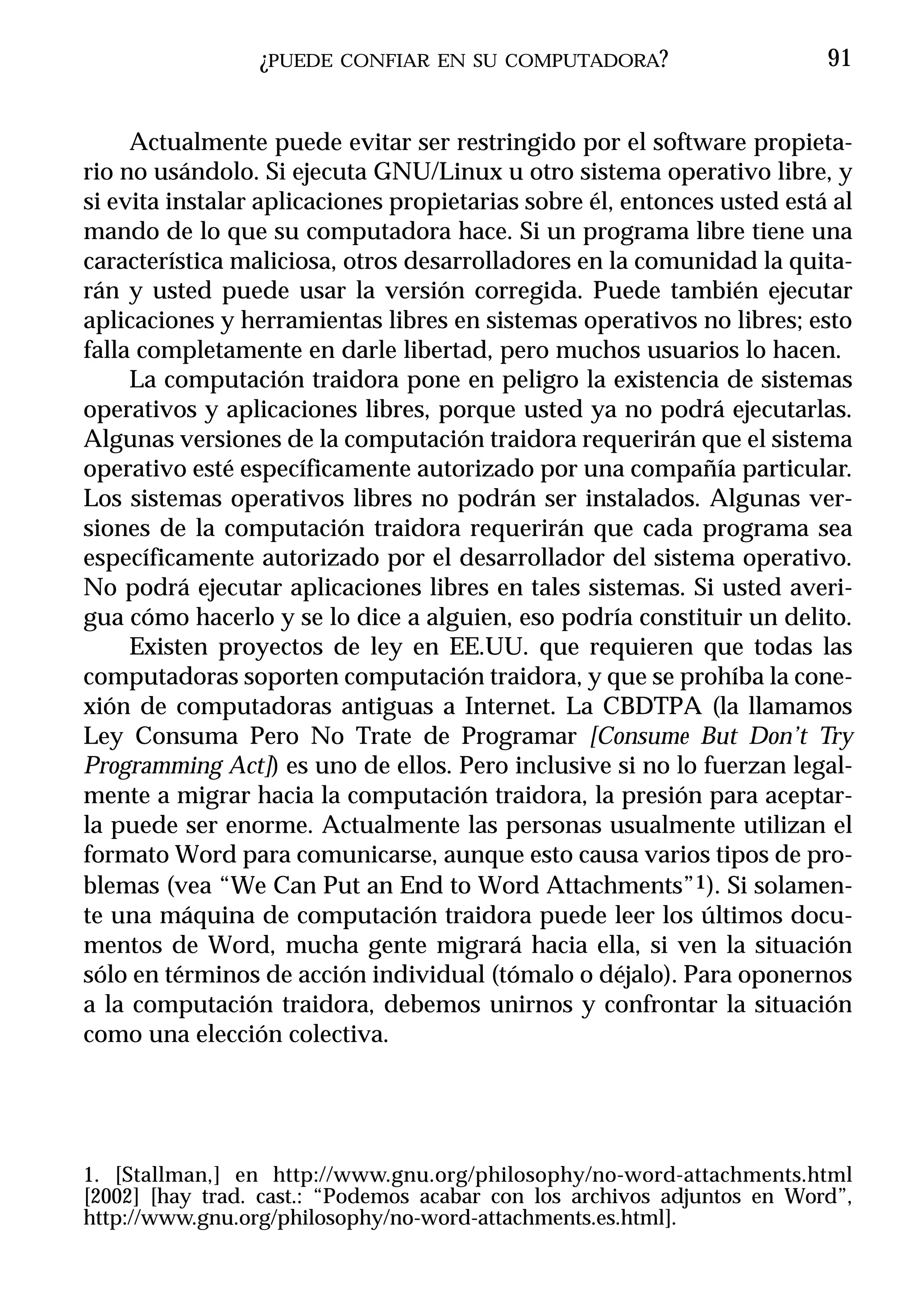 ¿PUEDE   CONFIAR EN SU COMPUTADORA?                     91


     Actualmente puede evitar ser restringido por el software propieta-
rio no usándolo. Si ejecuta GNU/Linux u otro sistema operativo libre, y
si evita instalar aplicaciones propietarias sobre él, entonces usted está al
mando de lo que su computadora hace. Si un programa libre tiene una
característica maliciosa, otros desarrolladores en la comunidad la quita-
rán y usted puede usar la versión corregida. Puede también ejecutar
aplicaciones y herramientas libres en sistemas operativos no libres; esto
falla completamente en darle libertad, pero muchos usuarios lo hacen.
     La computación traidora pone en peligro la existencia de sistemas
operativos y aplicaciones libres, porque usted ya no podrá ejecutarlas.
Algunas versiones de la computación traidora requerirán que el sistema
operativo esté específicamente autorizado por una compañía particular.
Los sistemas operativos libres no podrán ser instalados. Algunas ver-
siones de la computación traidora requerirán que cada programa sea
específicamente autorizado por el desarrollador del sistema operativo.
No podrá ejecutar aplicaciones libres en tales sistemas. Si usted averi-
gua cómo hacerlo y se lo dice a alguien, eso podría constituir un delito.
     Existen proyectos de ley en EE.UU. que requieren que todas las
computadoras soporten computación traidora, y que se prohíba la cone-
xión de computadoras antiguas a Internet. La CBDTPA (la llamamos
Ley Consuma Pero No Trate de Programar [Consume But Don’t Try
Programming Act]) es uno de ellos. Pero inclusive si no lo fuerzan legal-
mente a migrar hacia la computación traidora, la presión para aceptar-
la puede ser enorme. Actualmente las personas usualmente utilizan el
formato Word para comunicarse, aunque esto causa varios tipos de pro-
blemas (vea “We Can Put an End to Word Attachments”1). Si solamen-
te una máquina de computación traidora puede leer los últimos docu-
mentos de Word, mucha gente migrará hacia ella, si ven la situación
sólo en términos de acción individual (tómalo o déjalo). Para oponernos
a la computación traidora, debemos unirnos y confrontar la situación
como una elección colectiva.




1. [Stallman,] en http://www.gnu.org/philosophy/no-word-attachments.html
[2002] [hay trad. cast.: “Podemos acabar con los archivos adjuntos en Word”,
http://www.gnu.org/philosophy/no-word-attachments.es.html].
 