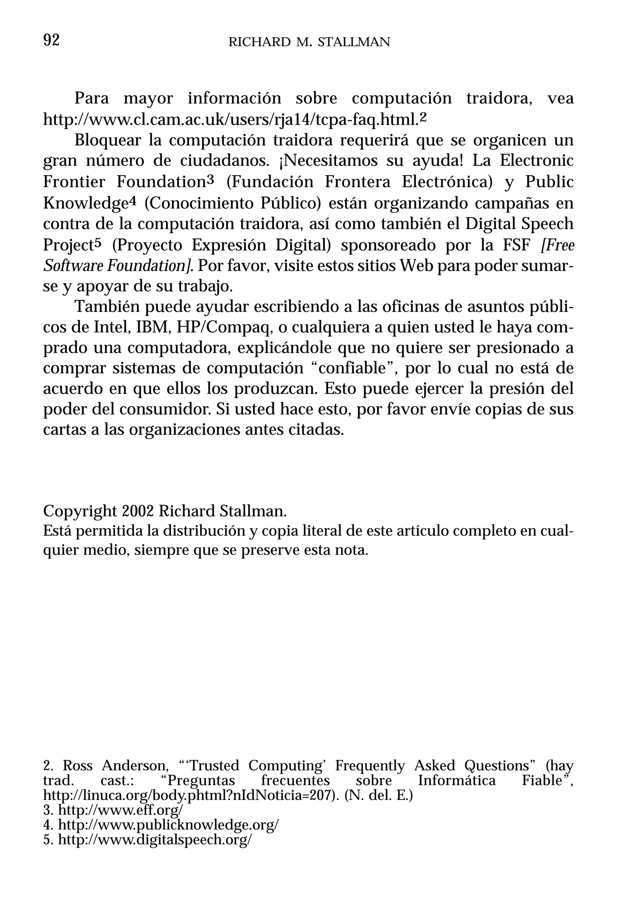 92                          RICHARD M. STALLMAN



     Para mayor información sobre computación traidora, vea
http://www.cl.cam.ac.uk/users/rja14/tcpa-faq.html.2
     Bloquear la computación traidora requerirá que se organicen un
gran número de ciudadanos. ¡Necesitamos su ayuda! La Electronic
Frontier Foundation3 (Fundación Frontera Electrónica) y Public
Knowledge4 (Conocimiento Público) están organizando campañas en
contra de la computación traidora, así como también el Digital Speech
Project5 (Proyecto Expresión Digital) sponsoreado por la FSF [Free
Software Foundation]. Por favor, visite estos sitios Web para poder sumar-
se y apoyar de su trabajo.
     También puede ayudar escribiendo a las oficinas de asuntos públi-
cos de Intel, IBM, HP/Compaq, o cualquiera a quien usted le haya com-
prado una computadora, explicándole que no quiere ser presionado a
comprar sistemas de computación “confiable”, por lo cual no está de
acuerdo en que ellos los produzcan. Esto puede ejercer la presión del
poder del consumidor. Si usted hace esto, por favor envíe copias de sus
cartas a las organizaciones antes citadas.



Copyright 2002 Richard Stallman.
Está permitida la distribución y copia literal de este artículo completo en cual-
quier medio, siempre que se preserve esta nota.




2. Ross Anderson, “‘Trusted Computing’ Frequently Asked Questions” (hay
trad.     cast.:   “Preguntas    frecuentes     sobre      Informática Fiable”,
http://linuca.org/body.phtml?nIdNoticia=207). (N. del. E.)
3. http://www.eff.org/
4. http://www.publicknowledge.org/
5. http://www.digitalspeech.org/
 