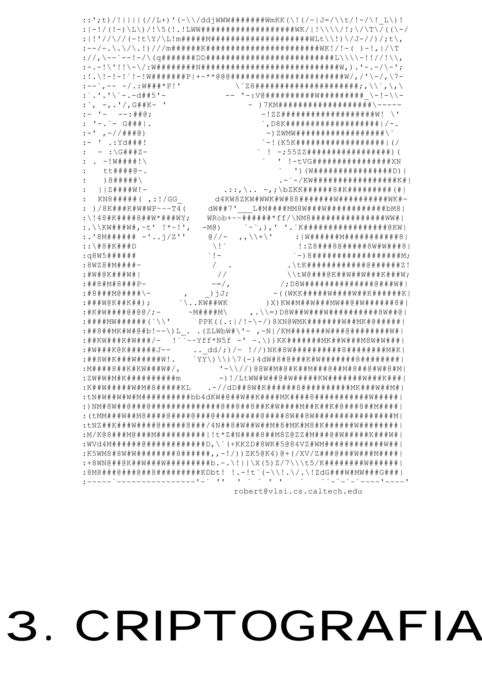 ::';t)/!||||(//L+)'(-/ddjWWW#######WmKK(!(/-|J=/t/!-/!_L)!
  :|-!/(!-)L)/!5(!.!LWW###################WK/|!/!;/T/((-/
  :|!'////(-!tY/L!m#####M####################WLt!)/J-//)/;t,
  :--/-../.!)///m######K#######################WK!/!-( )-!,|/T
  ://,--`--!-/(q#######DD##########################L-!!//!,
  :-.-!'!!-/:W########N############################W,).'-.-/-';
  :!.!-!-!`!-!W#######P|+~**@@@#######################W/,/'-/,7-
  :--`,-- -/.:W###*P!'             `Z8#####################;,`,,
  :`.'.'`-.-d##5'-              -- '-:V@##########W#########_-!--
  :`, -,.'/,G##K- '                   - )7KM###################-----
  :- '- --:##@;                          -!ZZ###################W! '
  : '-.`- G###|.                         `,D8K###################|/-.
  :-' ,-//###@)                           -)ZWMW##################`
  :- ' .:Yd###!                          `-!(K5K##################|(/
  : - :G###Z-                          ` ! -;55ZZ#################)(
  : . -!W####!                          ` ' !-tVG################XN
  :   tt####@-.                             ` ')(W################D)|
  :   )8#####                               .-`-/KW#################K#|
  : ||Z####W!-                   .::,.. -,;bZKK######8#K#########(#|
  : KN8#####( ,:!/GG_          d4KW8ZKW#WWK#W#88#######W##########WK#-
  : )/8K###K#W#WP~~~T4(      dW##7'___L#M####MM8W###W############bM8|
  :!48#K####8##W*###WY;    WRob+~~######*ff/NM8###############WW#|
  :.KW###W#,~t' !*~!', -M@)        `~`,),' '.`K#################@KW|
  :.'8M###### -'..j/Z''      @//- ,,+'        :|W######M###########8|
  ::#8#K###D                 !`                 !:Z8###8@#####8W#W###8|
  :q8W5######               `!-                 `-)8##################M;
  :8WZ8#M####-                / .              .tK############@######Z!
  :#W#@K###W#|                 //              tW@###@K##W##W###K###W;
  :##8#M#8###P-               -=/,           /;D8W##############@###W#|
  :#8###M@####-       ,    _)jJ;          -((WKK#####W####W##K######K|
  :###W@K##K##);      `..KW##WK          )X)KW#M##W###MW##@#W######8#|
  :#K#W####@#@@/;-      ~M####M      ,.=)D8W##W###W##########8W##@|
  :####MW######(`'      PPK((.:|/!--/)8XN@WMK#######W##MK#@#####|
  :##8##MK#W#@#b!--)L_. .(ZLWbW#'- ,-N|/KM#######W###@########W#|
  :##KW###K#W###/- !``~~Yff*N5f -' -.))KK#######MK##W###M8W#W###|
  :#W###K@K######J--     .._dd/;)/- !//)NK#8W##########8########M#K|
  :##8W#K###W#####W!.    `YY))7(-)4dW#8#@###K#W#######8########|
  :M####8##K#KW###W#/,          '-//)88W#M#@#K##M###@##M#8##@#W#8#M|
  :ZW#W#M#K##########m          -)!/LtWW#W##@#W#####KW#######W###K###|
  :K##W#####W#M#8#####KL    .-//dD##8W#K######8##########MK###W##M#|
  :tN#W##W#W#M##########bb4dKW#@##W##K####MK####8###########W#####|
  :)NM#8W##@###@##############@##@##8##K#W####M##K##K#@###8##M####|
  :(tMM###W##M8####@####@###@#########@####8W##8W################M|
  :tNZ##K###W####@#####8###/4N##8#W##W##M#8#MK#M8#K######W########|
  :M/K@8###M@###M##########|!t*Z#N####8##M8Z@ZZ#M###@#W#####K###W#|
  :WVd4M######@############D,`(+KKZD#8WK#5@84VZ#WM############W##|
  :K5WM8#8W#W########8######,,-!/))ZK5@K4)@+(/XV/Z###@###W###M####|
  :+8WN@##@K##W###W#########b.-.!||X(5)Z/7t5/K########W######|
  :8M8###@###@##8#########KDbt! !.-!t`(-!./.!ZdG###W#MW###G###|
  :~~~~~`~~~~~~~~~~~~~~~~'~` '' ' ` ` ' '         `    ``~`~`~`~~~~'~~~~'
                                   robert@vlsi.cs.caltech.edu




3. CRIPTOGRAFIA
 