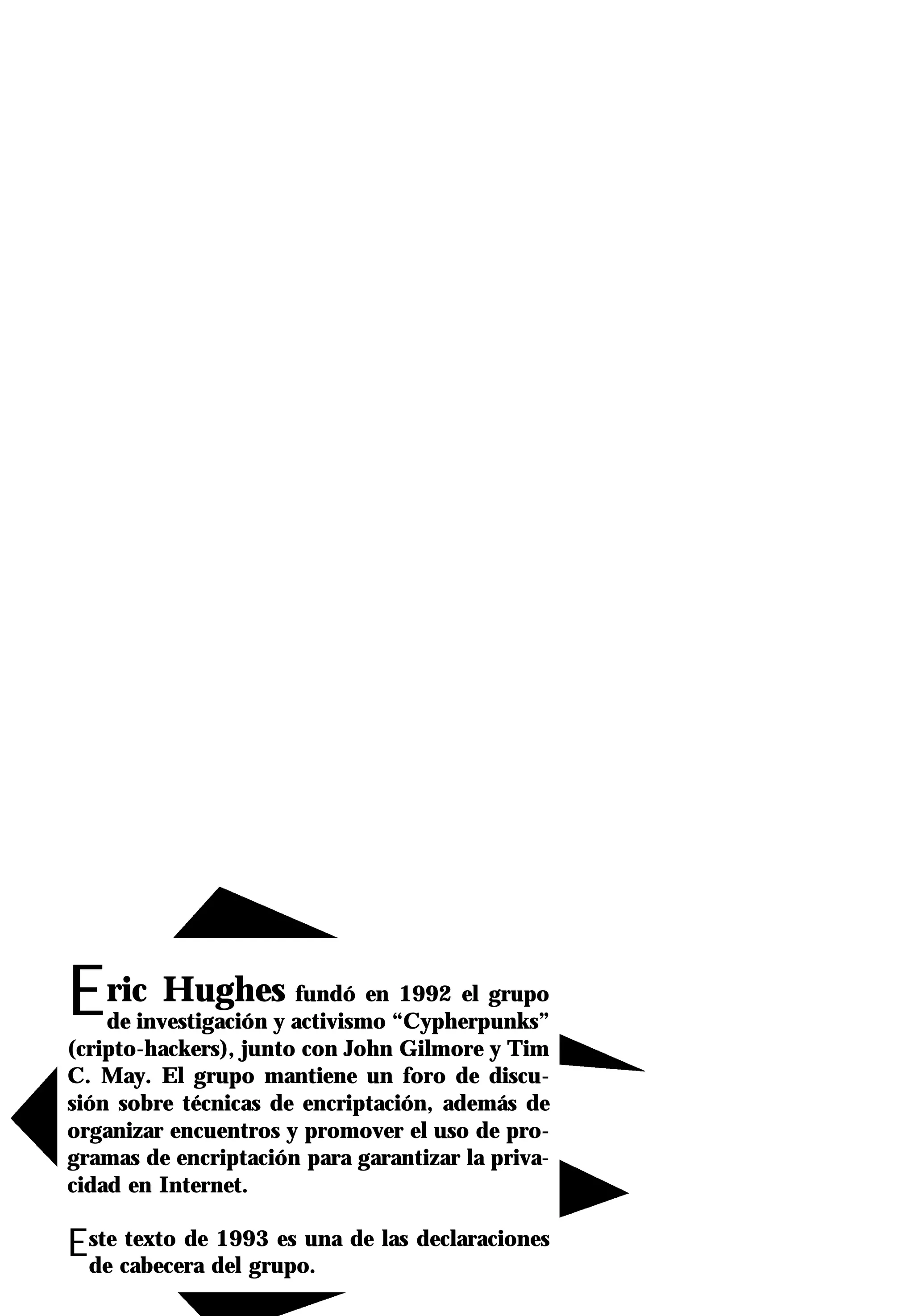 Eric Hughes            fundó en 1992 el grupo
    de investigación y activismo “Cypherpunks”
(cripto-hackers), junto con John Gilmore y Tim
C. May. El grupo mantiene un foro de discu-
sión sobre técnicas de encriptación, además de
organizar encuentros y promover el uso de pro-
gramas de encriptación para garantizar la priva-
cidad en Internet.

Este cabecera del grupo. de las declaraciones
 de
      texto de 1993 es una
 