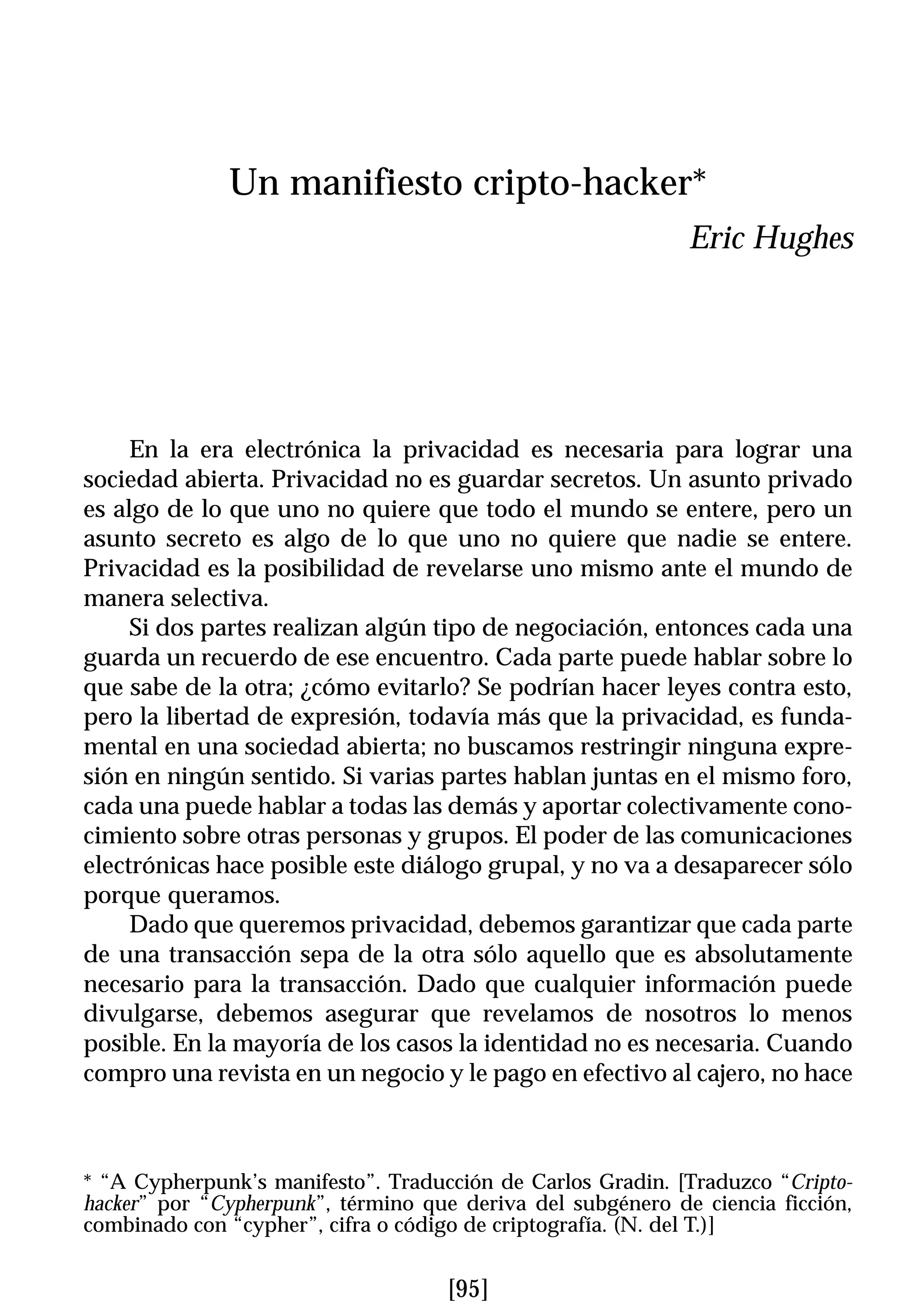 Un manifiesto cripto-hacker*
                                                             Eric Hughes




     En la era electrónica la privacidad es necesaria para lograr una
sociedad abierta. Privacidad no es guardar secretos. Un asunto privado
es algo de lo que uno no quiere que todo el mundo se entere, pero un
asunto secreto es algo de lo que uno no quiere que nadie se entere.
Privacidad es la posibilidad de revelarse uno mismo ante el mundo de
manera selectiva.
     Si dos partes realizan algún tipo de negociación, entonces cada una
guarda un recuerdo de ese encuentro. Cada parte puede hablar sobre lo
que sabe de la otra; ¿cómo evitarlo? Se podrían hacer leyes contra esto,
pero la libertad de expresión, todavía más que la privacidad, es funda-
mental en una sociedad abierta; no buscamos restringir ninguna expre-
sión en ningún sentido. Si varias partes hablan juntas en el mismo foro,
cada una puede hablar a todas las demás y aportar colectivamente cono-
cimiento sobre otras personas y grupos. El poder de las comunicaciones
electrónicas hace posible este diálogo grupal, y no va a desaparecer sólo
porque queramos.
     Dado que queremos privacidad, debemos garantizar que cada parte
de una transacción sepa de la otra sólo aquello que es absolutamente
necesario para la transacción. Dado que cualquier información puede
divulgarse, debemos asegurar que revelamos de nosotros lo menos
posible. En la mayoría de los casos la identidad no es necesaria. Cuando
compro una revista en un negocio y le pago en efectivo al cajero, no hace



* “A Cypherpunk’s manifesto”. Traducción de Carlos Gradin. [Traduzco “Cripto-
hacker” por “Cypherpunk”, término que deriva del subgénero de ciencia ficción,
combinado con “cypher”, cifra o código de criptografía. (N. del T.)]


                                    [95]
 