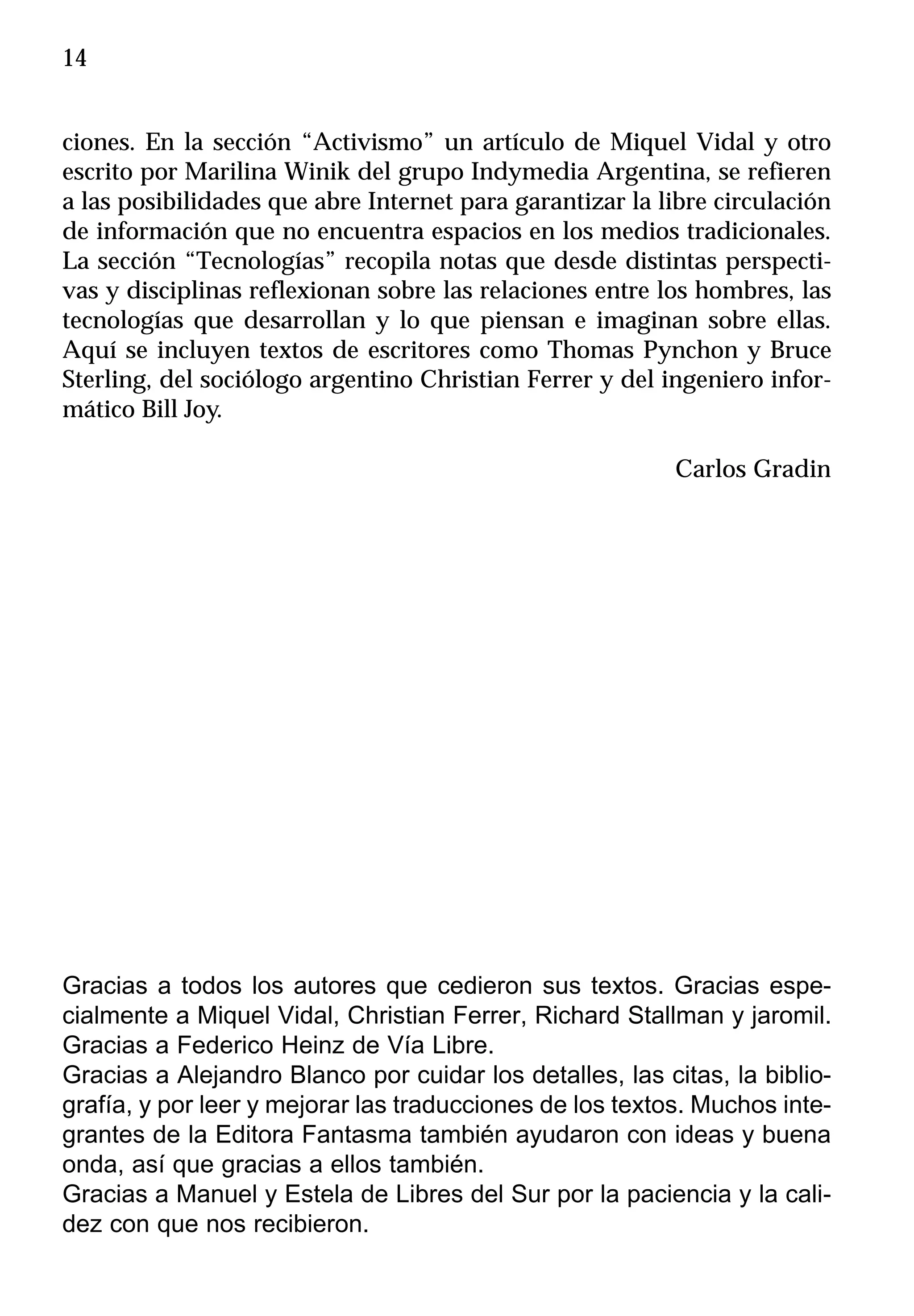14


ciones. En la sección “Activismo” un artículo de Miquel Vidal y otro
escrito por Marilina Winik del grupo Indymedia Argentina, se refieren
a las posibilidades que abre Internet para garantizar la libre circulación
de información que no encuentra espacios en los medios tradicionales.
La sección “Tecnologías” recopila notas que desde distintas perspecti-
vas y disciplinas reflexionan sobre las relaciones entre los hombres, las
tecnologías que desarrollan y lo que piensan e imaginan sobre ellas.
Aquí se incluyen textos de escritores como Thomas Pynchon y Bruce
Sterling, del sociólogo argentino Christian Ferrer y del ingeniero infor-
mático Bill Joy.

                                                          Carlos Gradin




Gracias a todos los autores que cedieron sus textos. Gracias espe-
cialmente a Miquel Vidal, Christian Ferrer, Richard Stallman y jaromil.
Gracias a Federico Heinz de Vía Libre.
Gracias a Alejandro Blanco por cuidar los detalles, las citas, la biblio-
grafía, y por leer y mejorar las traducciones de los textos. Muchos inte-
grantes de la Editora Fantasma también ayudaron con ideas y buena
onda, así que gracias a ellos también.
Gracias a Manuel y Estela de Libres del Sur por la paciencia y la cali-
dez con que nos recibieron.
 