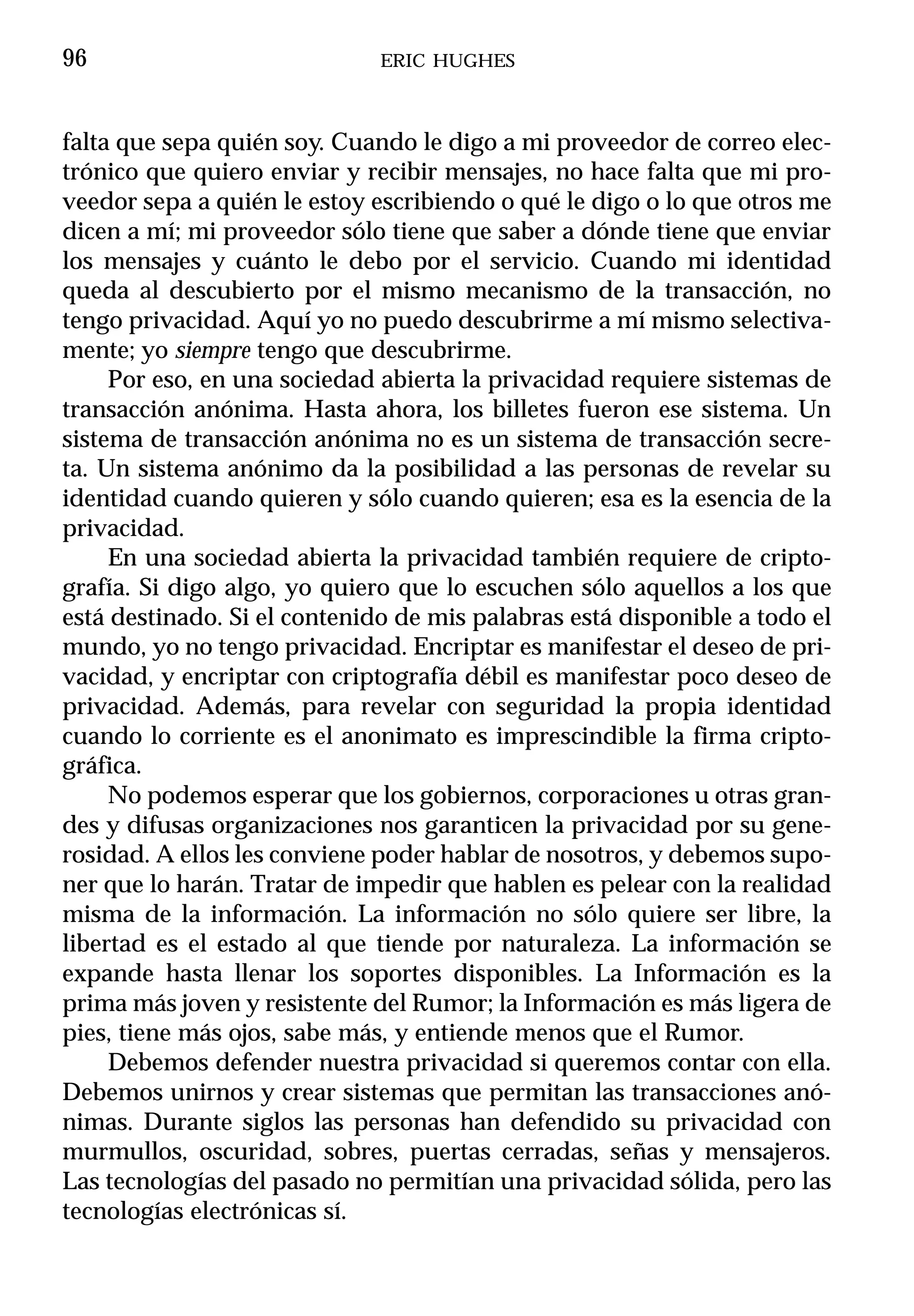 96                            ERIC HUGHES



falta que sepa quién soy. Cuando le digo a mi proveedor de correo elec-
trónico que quiero enviar y recibir mensajes, no hace falta que mi pro-
veedor sepa a quién le estoy escribiendo o qué le digo o lo que otros me
dicen a mí; mi proveedor sólo tiene que saber a dónde tiene que enviar
los mensajes y cuánto le debo por el servicio. Cuando mi identidad
queda al descubierto por el mismo mecanismo de la transacción, no
tengo privacidad. Aquí yo no puedo descubrirme a mí mismo selectiva-
mente; yo siempre tengo que descubrirme.
     Por eso, en una sociedad abierta la privacidad requiere sistemas de
transacción anónima. Hasta ahora, los billetes fueron ese sistema. Un
sistema de transacción anónima no es un sistema de transacción secre-
ta. Un sistema anónimo da la posibilidad a las personas de revelar su
identidad cuando quieren y sólo cuando quieren; esa es la esencia de la
privacidad.
     En una sociedad abierta la privacidad también requiere de cripto-
grafía. Si digo algo, yo quiero que lo escuchen sólo aquellos a los que
está destinado. Si el contenido de mis palabras está disponible a todo el
mundo, yo no tengo privacidad. Encriptar es manifestar el deseo de pri-
vacidad, y encriptar con criptografía débil es manifestar poco deseo de
privacidad. Además, para revelar con seguridad la propia identidad
cuando lo corriente es el anonimato es imprescindible la firma cripto-
gráfica.
     No podemos esperar que los gobiernos, corporaciones u otras gran-
des y difusas organizaciones nos garanticen la privacidad por su gene-
rosidad. A ellos les conviene poder hablar de nosotros, y debemos supo-
ner que lo harán. Tratar de impedir que hablen es pelear con la realidad
misma de la información. La información no sólo quiere ser libre, la
libertad es el estado al que tiende por naturaleza. La información se
expande hasta llenar los soportes disponibles. La Información es la
prima más joven y resistente del Rumor; la Información es más ligera de
pies, tiene más ojos, sabe más, y entiende menos que el Rumor.
     Debemos defender nuestra privacidad si queremos contar con ella.
Debemos unirnos y crear sistemas que permitan las transacciones anó-
nimas. Durante siglos las personas han defendido su privacidad con
murmullos, oscuridad, sobres, puertas cerradas, señas y mensajeros.
Las tecnologías del pasado no permitían una privacidad sólida, pero las
tecnologías electrónicas sí.
 