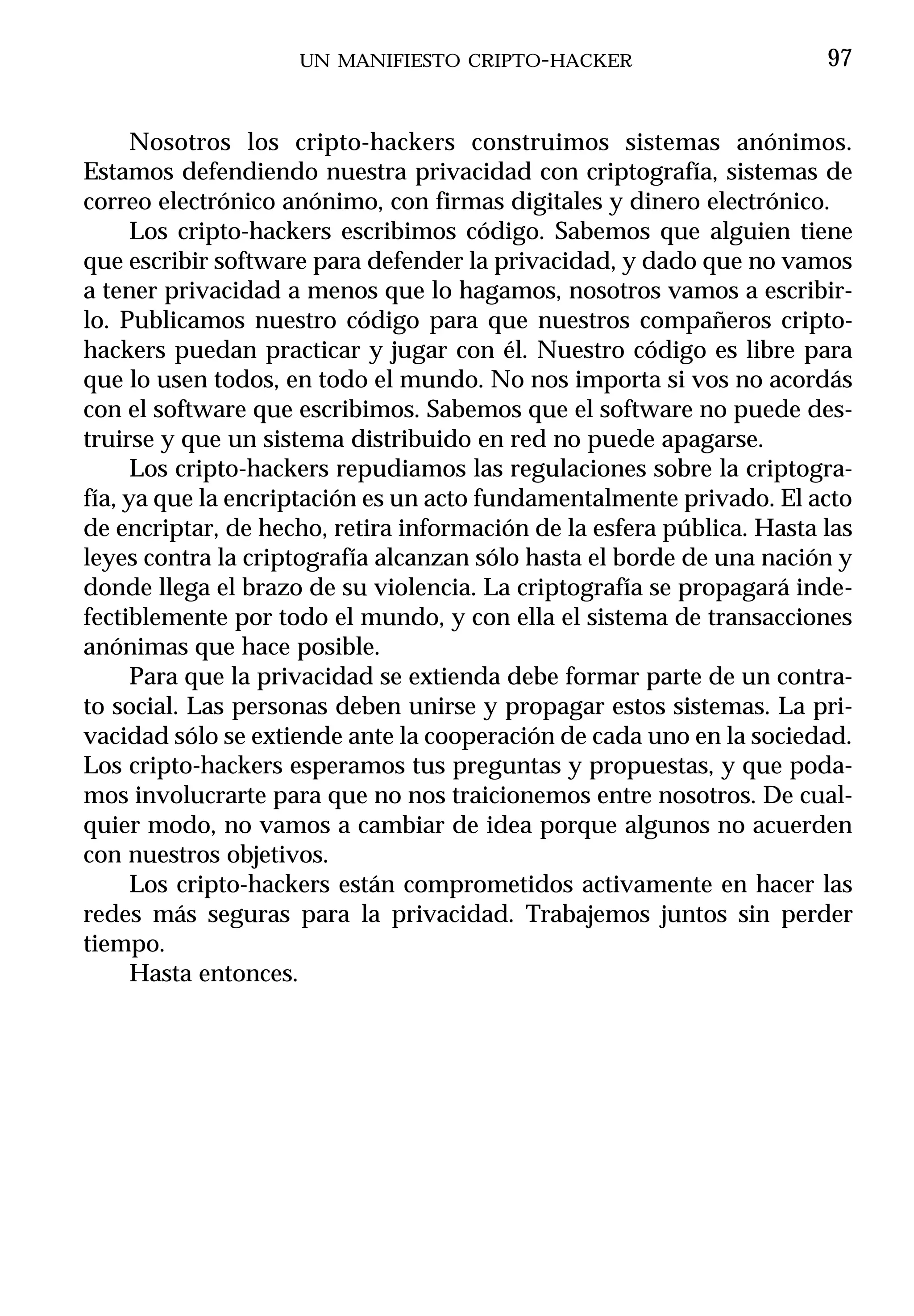 UN MANIFIESTO CRIPTO-HACKER                        97


      Nosotros los cripto-hackers construimos sistemas anónimos.
Estamos defendiendo nuestra privacidad con criptografía, sistemas de
correo electrónico anónimo, con firmas digitales y dinero electrónico.
      Los cripto-hackers escribimos código. Sabemos que alguien tiene
que escribir software para defender la privacidad, y dado que no vamos
a tener privacidad a menos que lo hagamos, nosotros vamos a escribir-
lo. Publicamos nuestro código para que nuestros compañeros cripto-
hackers puedan practicar y jugar con él. Nuestro código es libre para
que lo usen todos, en todo el mundo. No nos importa si vos no acordás
con el software que escribimos. Sabemos que el software no puede des-
truirse y que un sistema distribuido en red no puede apagarse.
      Los cripto-hackers repudiamos las regulaciones sobre la criptogra-
fía, ya que la encriptación es un acto fundamentalmente privado. El acto
de encriptar, de hecho, retira información de la esfera pública. Hasta las
leyes contra la criptografía alcanzan sólo hasta el borde de una nación y
donde llega el brazo de su violencia. La criptografía se propagará inde-
fectiblemente por todo el mundo, y con ella el sistema de transacciones
anónimas que hace posible.
      Para que la privacidad se extienda debe formar parte de un contra-
to social. Las personas deben unirse y propagar estos sistemas. La pri-
vacidad sólo se extiende ante la cooperación de cada uno en la sociedad.
Los cripto-hackers esperamos tus preguntas y propuestas, y que poda-
mos involucrarte para que no nos traicionemos entre nosotros. De cual-
quier modo, no vamos a cambiar de idea porque algunos no acuerden
con nuestros objetivos.
      Los cripto-hackers están comprometidos activamente en hacer las
redes más seguras para la privacidad. Trabajemos juntos sin perder
tiempo.
      Hasta entonces.
 