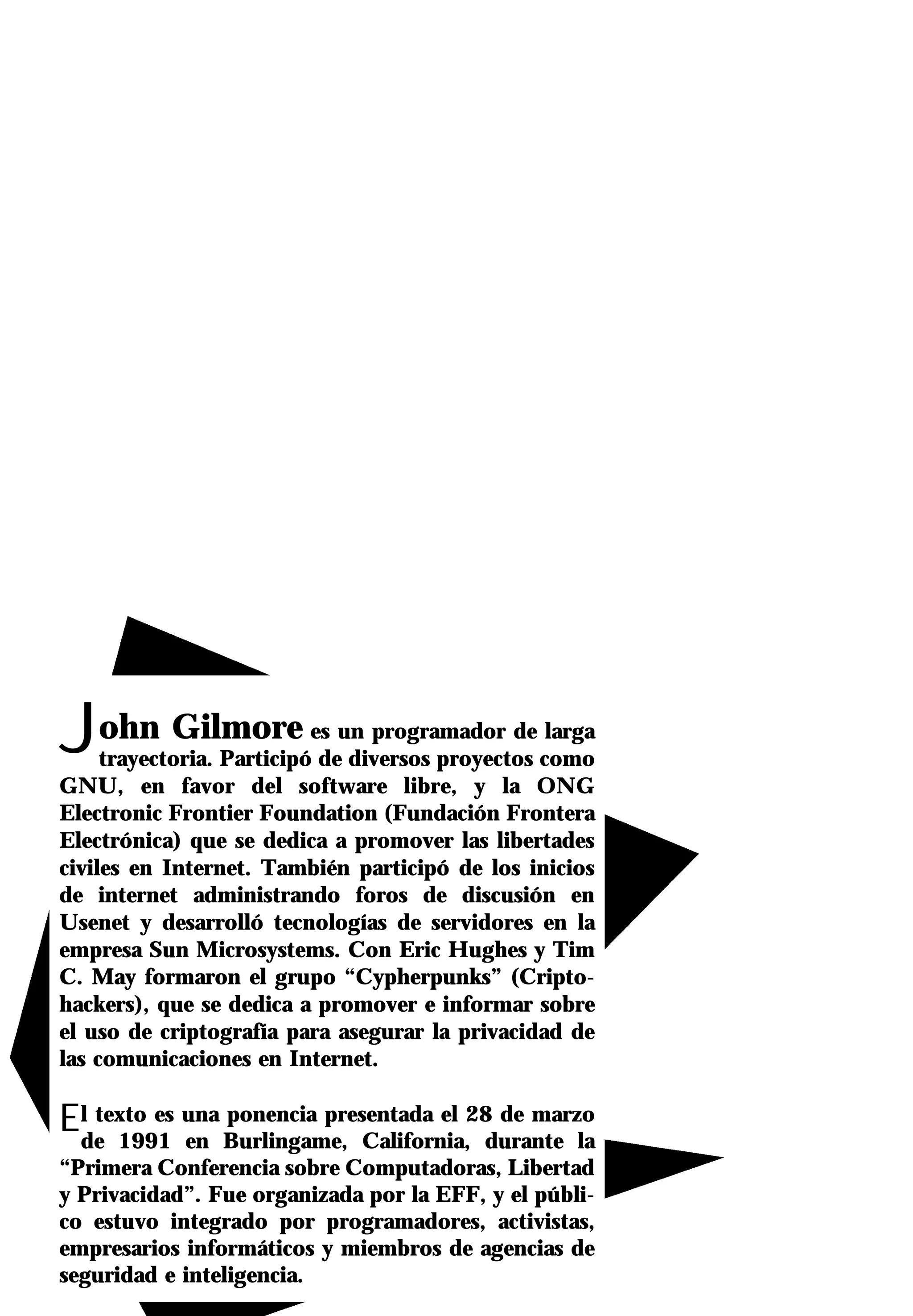 John Gilmore               es un programador de larga
     trayectoria. Participó de diversos proyectos como
GNU, en favor del software libre, y la ONG
Electronic Frontier Foundation (Fundación Frontera
Electrónica) que se dedica a promover las libertades
civiles en Internet. También participó de los inicios
de internet administrando foros de discusión en
Usenet y desarrolló tecnologías de servidores en la
empresa Sun Microsystems. Con Eric Hughes y Tim
C. May formaron el grupo “Cypherpunks” (Cripto-
hackers), que se dedica a promover e informar sobre
el uso de criptografía para asegurar la privacidad de
las comunicaciones en Internet.

Elde 1991 una Burlingame, California,28durante la
   texto es
            en
               ponencia presentada el   de marzo

“Primera Conferencia sobre Computadoras, Libertad
y Privacidad”. Fue organizada por la EFF, y el públi-
co estuvo integrado por programadores, activistas,
empresarios informáticos y miembros de agencias de
seguridad e inteligencia.
 