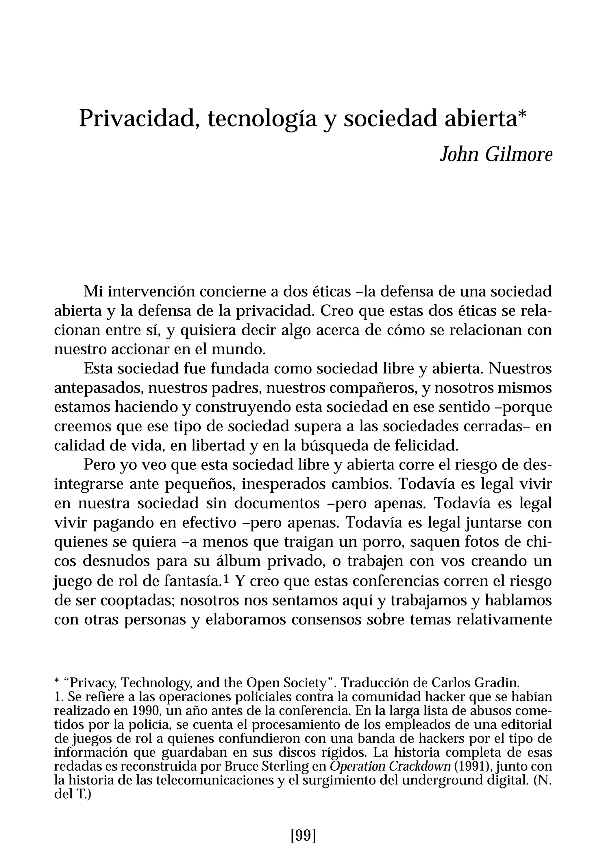 Privacidad, tecnología y sociedad abierta*
                                                                 John Gilmore




     Mi intervención concierne a dos éticas –la defensa de una sociedad
abierta y la defensa de la privacidad. Creo que estas dos éticas se rela-
cionan entre sí, y quisiera decir algo acerca de cómo se relacionan con
nuestro accionar en el mundo.
     Esta sociedad fue fundada como sociedad libre y abierta. Nuestros
antepasados, nuestros padres, nuestros compañeros, y nosotros mismos
estamos haciendo y construyendo esta sociedad en ese sentido –porque
creemos que ese tipo de sociedad supera a las sociedades cerradas– en
calidad de vida, en libertad y en la búsqueda de felicidad.
     Pero yo veo que esta sociedad libre y abierta corre el riesgo de des-
integrarse ante pequeños, inesperados cambios. Todavía es legal vivir
en nuestra sociedad sin documentos –pero apenas. Todavía es legal
vivir pagando en efectivo –pero apenas. Todavía es legal juntarse con
quienes se quiera –a menos que traigan un porro, saquen fotos de chi-
cos desnudos para su álbum privado, o trabajen con vos creando un
juego de rol de fantasía.1 Y creo que estas conferencias corren el riesgo
de ser cooptadas; nosotros nos sentamos aquí y trabajamos y hablamos
con otras personas y elaboramos consensos sobre temas relativamente


* “Privacy, Technology, and the Open Society”. Traducción de Carlos Gradin.
1. Se refiere a las operaciones policiales contra la comunidad hacker que se habían
realizado en 1990, un año antes de la conferencia. En la larga lista de abusos come-
tidos por la policía, se cuenta el procesamiento de los empleados de una editorial
de juegos de rol a quienes confundieron con una banda de hackers por el tipo de
información que guardaban en sus discos rígidos. La historia completa de esas
redadas es reconstruida por Bruce Sterling en Operation Crackdown (1991), junto con
la historia de las telecomunicaciones y el surgimiento del underground digital. (N.
del T.)


                                       [99]
 
