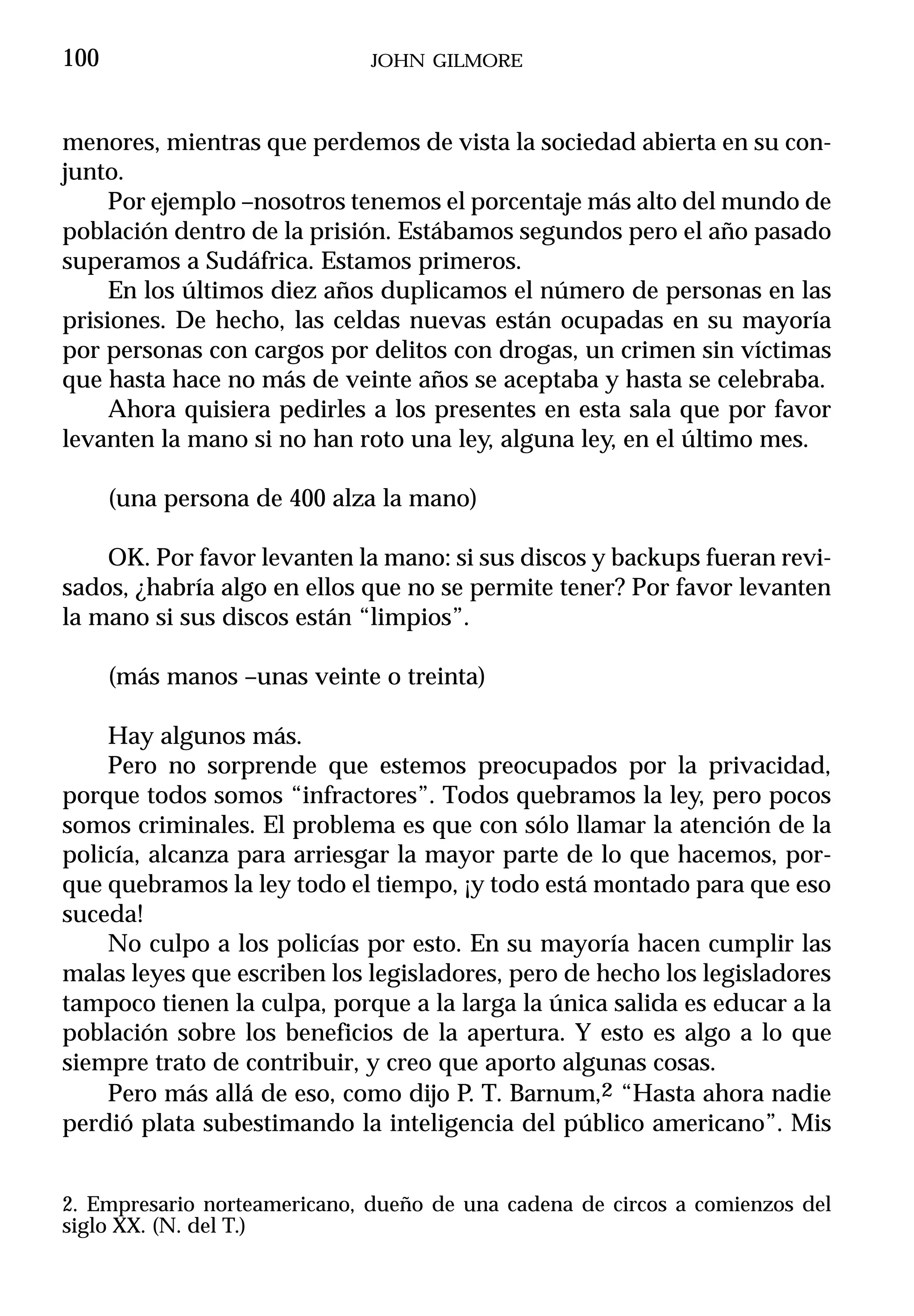 100                           JOHN GILMORE



menores, mientras que perdemos de vista la sociedad abierta en su con-
junto.
     Por ejemplo –nosotros tenemos el porcentaje más alto del mundo de
población dentro de la prisión. Estábamos segundos pero el año pasado
superamos a Sudáfrica. Estamos primeros.
     En los últimos diez años duplicamos el número de personas en las
prisiones. De hecho, las celdas nuevas están ocupadas en su mayoría
por personas con cargos por delitos con drogas, un crimen sin víctimas
que hasta hace no más de veinte años se aceptaba y hasta se celebraba.
     Ahora quisiera pedirles a los presentes en esta sala que por favor
levanten la mano si no han roto una ley, alguna ley, en el último mes.

      (una persona de 400 alza la mano)

    OK. Por favor levanten la mano: si sus discos y backups fueran revi-
sados, ¿habría algo en ellos que no se permite tener? Por favor levanten
la mano si sus discos están “limpios”.

      (más manos –unas veinte o treinta)

    Hay algunos más.
    Pero no sorprende que estemos preocupados por la privacidad,
porque todos somos “infractores”. Todos quebramos la ley, pero pocos
somos criminales. El problema es que con sólo llamar la atención de la
policía, alcanza para arriesgar la mayor parte de lo que hacemos, por-
que quebramos la ley todo el tiempo, ¡y todo está montado para que eso
suceda!
    No culpo a los policías por esto. En su mayoría hacen cumplir las
malas leyes que escriben los legisladores, pero de hecho los legisladores
tampoco tienen la culpa, porque a la larga la única salida es educar a la
población sobre los beneficios de la apertura. Y esto es algo a lo que
siempre trato de contribuir, y creo que aporto algunas cosas.
    Pero más allá de eso, como dijo P. T. Barnum,2 “Hasta ahora nadie
perdió plata subestimando la inteligencia del público americano”. Mis


2. Empresario norteamericano, dueño de una cadena de circos a comienzos del
siglo XX. (N. del T.)
 