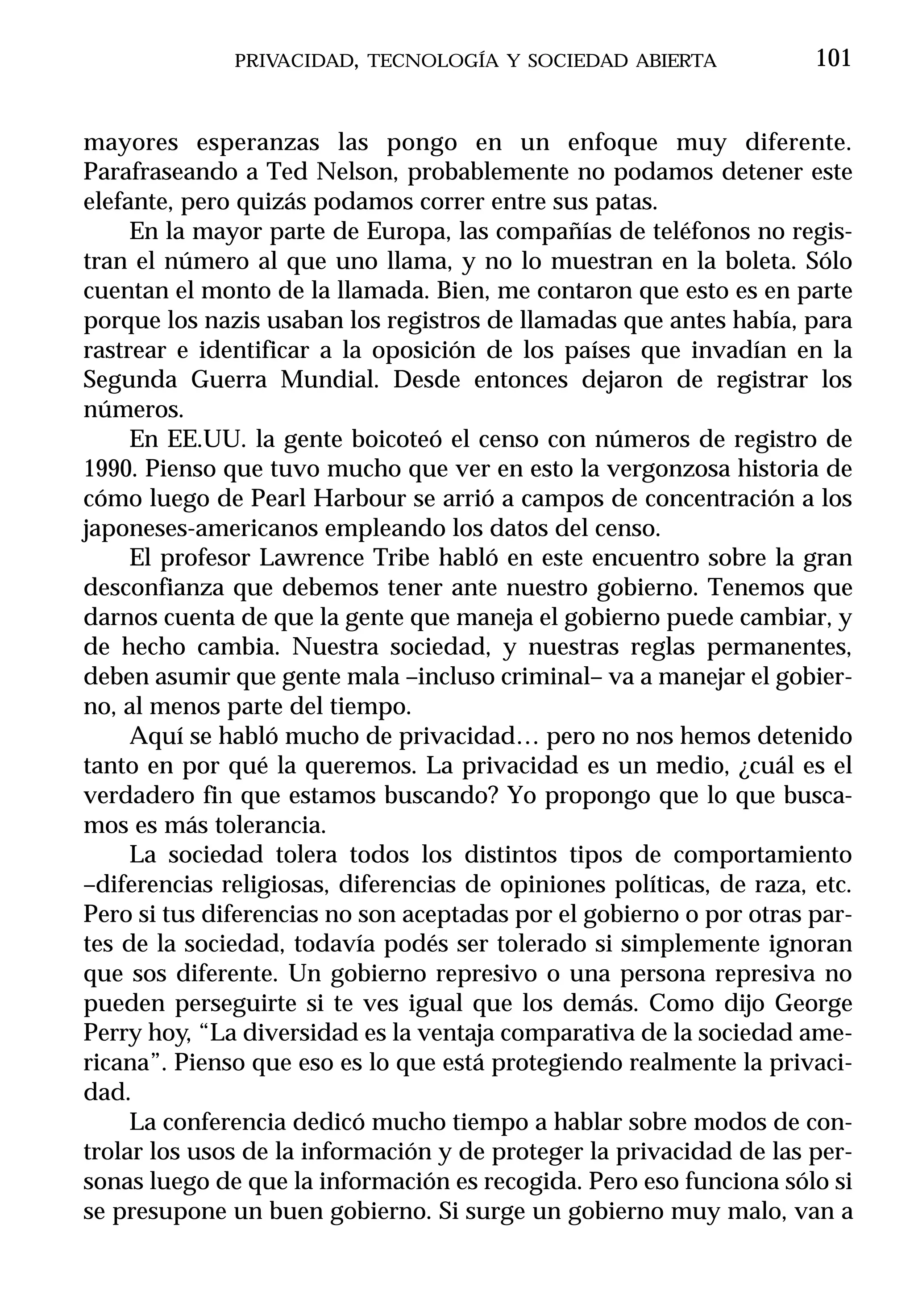 PRIVACIDAD, TECNOLOGÍA Y SOCIEDAD ABIERTA               101


mayores esperanzas las pongo en un enfoque muy diferente.
Parafraseando a Ted Nelson, probablemente no podamos detener este
elefante, pero quizás podamos correr entre sus patas.
     En la mayor parte de Europa, las compañías de teléfonos no regis-
tran el número al que uno llama, y no lo muestran en la boleta. Sólo
cuentan el monto de la llamada. Bien, me contaron que esto es en parte
porque los nazis usaban los registros de llamadas que antes había, para
rastrear e identificar a la oposición de los países que invadían en la
Segunda Guerra Mundial. Desde entonces dejaron de registrar los
números.
     En EE.UU. la gente boicoteó el censo con números de registro de
1990. Pienso que tuvo mucho que ver en esto la vergonzosa historia de
cómo luego de Pearl Harbour se arrió a campos de concentración a los
japoneses-americanos empleando los datos del censo.
     El profesor Lawrence Tribe habló en este encuentro sobre la gran
desconfianza que debemos tener ante nuestro gobierno. Tenemos que
darnos cuenta de que la gente que maneja el gobierno puede cambiar, y
de hecho cambia. Nuestra sociedad, y nuestras reglas permanentes,
deben asumir que gente mala –incluso criminal– va a manejar el gobier-
no, al menos parte del tiempo.
     Aquí se habló mucho de privacidad… pero no nos hemos detenido
tanto en por qué la queremos. La privacidad es un medio, ¿cuál es el
verdadero fin que estamos buscando? Yo propongo que lo que busca-
mos es más tolerancia.
     La sociedad tolera todos los distintos tipos de comportamiento
–diferencias religiosas, diferencias de opiniones políticas, de raza, etc.
Pero si tus diferencias no son aceptadas por el gobierno o por otras par-
tes de la sociedad, todavía podés ser tolerado si simplemente ignoran
que sos diferente. Un gobierno represivo o una persona represiva no
pueden perseguirte si te ves igual que los demás. Como dijo George
Perry hoy, “La diversidad es la ventaja comparativa de la sociedad ame-
ricana”. Pienso que eso es lo que está protegiendo realmente la privaci-
dad.
     La conferencia dedicó mucho tiempo a hablar sobre modos de con-
trolar los usos de la información y de proteger la privacidad de las per-
sonas luego de que la información es recogida. Pero eso funciona sólo si
se presupone un buen gobierno. Si surge un gobierno muy malo, van a
 