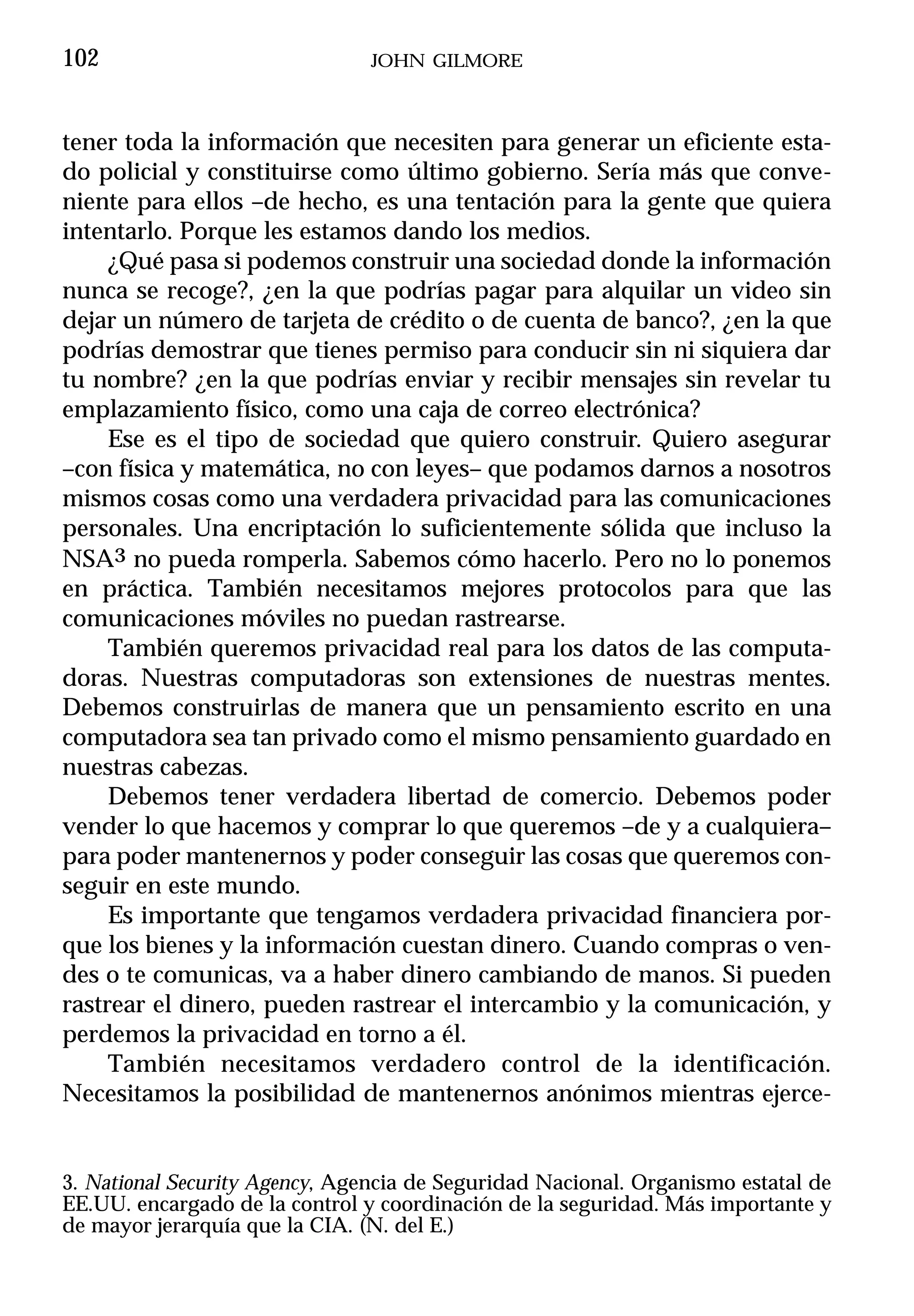 102                             JOHN GILMORE



tener toda la información que necesiten para generar un eficiente esta-
do policial y constituirse como último gobierno. Sería más que conve-
niente para ellos –de hecho, es una tentación para la gente que quiera
intentarlo. Porque les estamos dando los medios.
     ¿Qué pasa si podemos construir una sociedad donde la información
nunca se recoge?, ¿en la que podrías pagar para alquilar un video sin
dejar un número de tarjeta de crédito o de cuenta de banco?, ¿en la que
podrías demostrar que tienes permiso para conducir sin ni siquiera dar
tu nombre? ¿en la que podrías enviar y recibir mensajes sin revelar tu
emplazamiento físico, como una caja de correo electrónica?
     Ese es el tipo de sociedad que quiero construir. Quiero asegurar
–con física y matemática, no con leyes– que podamos darnos a nosotros
mismos cosas como una verdadera privacidad para las comunicaciones
personales. Una encriptación lo suficientemente sólida que incluso la
NSA3 no pueda romperla. Sabemos cómo hacerlo. Pero no lo ponemos
en práctica. También necesitamos mejores protocolos para que las
comunicaciones móviles no puedan rastrearse.
     También queremos privacidad real para los datos de las computa-
doras. Nuestras computadoras son extensiones de nuestras mentes.
Debemos construirlas de manera que un pensamiento escrito en una
computadora sea tan privado como el mismo pensamiento guardado en
nuestras cabezas.
     Debemos tener verdadera libertad de comercio. Debemos poder
vender lo que hacemos y comprar lo que queremos –de y a cualquiera–
para poder mantenernos y poder conseguir las cosas que queremos con-
seguir en este mundo.
     Es importante que tengamos verdadera privacidad financiera por-
que los bienes y la información cuestan dinero. Cuando compras o ven-
des o te comunicas, va a haber dinero cambiando de manos. Si pueden
rastrear el dinero, pueden rastrear el intercambio y la comunicación, y
perdemos la privacidad en torno a él.
     También necesitamos verdadero control de la identificación.
Necesitamos la posibilidad de mantenernos anónimos mientras ejerce-


3. National Security Agency, Agencia de Seguridad Nacional. Organismo estatal de
EE.UU. encargado de la control y coordinación de la seguridad. Más importante y
de mayor jerarquía que la CIA. (N. del E.)
 