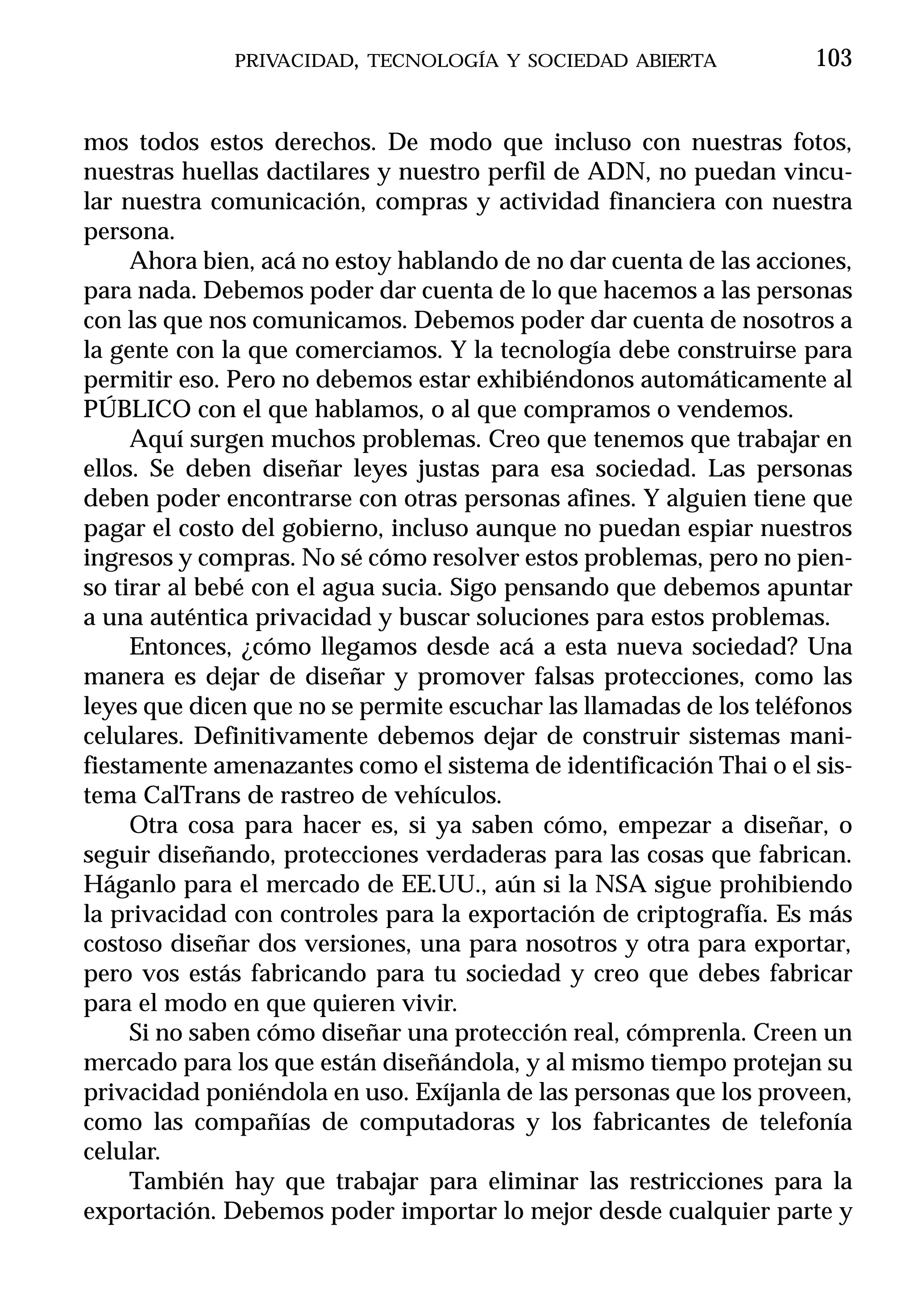 PRIVACIDAD, TECNOLOGÍA Y SOCIEDAD ABIERTA             103


mos todos estos derechos. De modo que incluso con nuestras fotos,
nuestras huellas dactilares y nuestro perfil de ADN, no puedan vincu-
lar nuestra comunicación, compras y actividad financiera con nuestra
persona.
     Ahora bien, acá no estoy hablando de no dar cuenta de las acciones,
para nada. Debemos poder dar cuenta de lo que hacemos a las personas
con las que nos comunicamos. Debemos poder dar cuenta de nosotros a
la gente con la que comerciamos. Y la tecnología debe construirse para
permitir eso. Pero no debemos estar exhibiéndonos automáticamente al
PÚBLICO con el que hablamos, o al que compramos o vendemos.
     Aquí surgen muchos problemas. Creo que tenemos que trabajar en
ellos. Se deben diseñar leyes justas para esa sociedad. Las personas
deben poder encontrarse con otras personas afines. Y alguien tiene que
pagar el costo del gobierno, incluso aunque no puedan espiar nuestros
ingresos y compras. No sé cómo resolver estos problemas, pero no pien-
so tirar al bebé con el agua sucia. Sigo pensando que debemos apuntar
a una auténtica privacidad y buscar soluciones para estos problemas.
     Entonces, ¿cómo llegamos desde acá a esta nueva sociedad? Una
manera es dejar de diseñar y promover falsas protecciones, como las
leyes que dicen que no se permite escuchar las llamadas de los teléfonos
celulares. Definitivamente debemos dejar de construir sistemas mani-
fiestamente amenazantes como el sistema de identificación Thai o el sis-
tema CalTrans de rastreo de vehículos.
     Otra cosa para hacer es, si ya saben cómo, empezar a diseñar, o
seguir diseñando, protecciones verdaderas para las cosas que fabrican.
Háganlo para el mercado de EE.UU., aún si la NSA sigue prohibiendo
la privacidad con controles para la exportación de criptografía. Es más
costoso diseñar dos versiones, una para nosotros y otra para exportar,
pero vos estás fabricando para tu sociedad y creo que debes fabricar
para el modo en que quieren vivir.
     Si no saben cómo diseñar una protección real, cómprenla. Creen un
mercado para los que están diseñándola, y al mismo tiempo protejan su
privacidad poniéndola en uso. Exíjanla de las personas que los proveen,
como las compañías de computadoras y los fabricantes de telefonía
celular.
     También hay que trabajar para eliminar las restricciones para la
exportación. Debemos poder importar lo mejor desde cualquier parte y
 