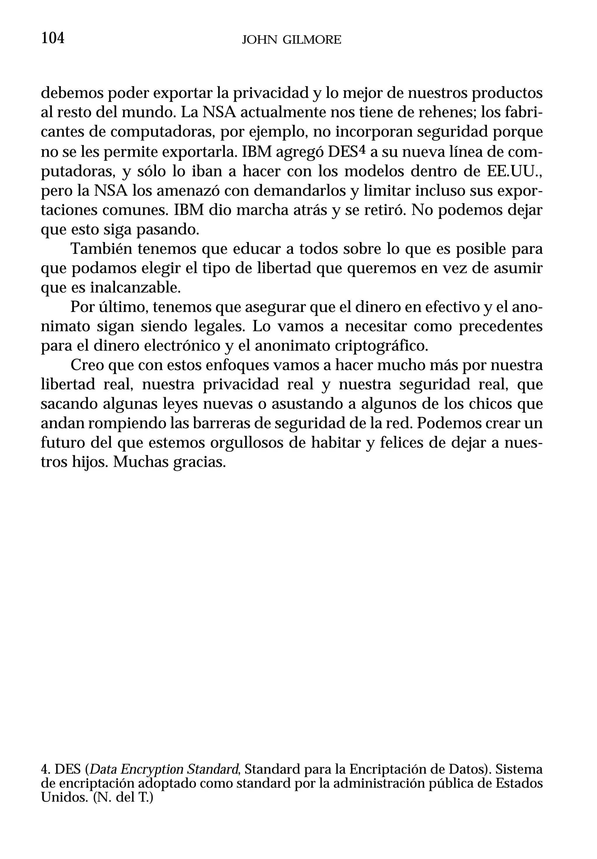 104                             JOHN GILMORE



debemos poder exportar la privacidad y lo mejor de nuestros productos
al resto del mundo. La NSA actualmente nos tiene de rehenes; los fabri-
cantes de computadoras, por ejemplo, no incorporan seguridad porque
no se les permite exportarla. IBM agregó DES4 a su nueva línea de com-
putadoras, y sólo lo iban a hacer con los modelos dentro de EE.UU.,
pero la NSA los amenazó con demandarlos y limitar incluso sus expor-
taciones comunes. IBM dio marcha atrás y se retiró. No podemos dejar
que esto siga pasando.
     También tenemos que educar a todos sobre lo que es posible para
que podamos elegir el tipo de libertad que queremos en vez de asumir
que es inalcanzable.
     Por último, tenemos que asegurar que el dinero en efectivo y el ano-
nimato sigan siendo legales. Lo vamos a necesitar como precedentes
para el dinero electrónico y el anonimato criptográfico.
     Creo que con estos enfoques vamos a hacer mucho más por nuestra
libertad real, nuestra privacidad real y nuestra seguridad real, que
sacando algunas leyes nuevas o asustando a algunos de los chicos que
andan rompiendo las barreras de seguridad de la red. Podemos crear un
futuro del que estemos orgullosos de habitar y felices de dejar a nues-
tros hijos. Muchas gracias.




4. DES (Data Encryption Standard, Standard para la Encriptación de Datos). Sistema
de encriptación adoptado como standard por la administración pública de Estados
Unidos. (N. del T.)
 
