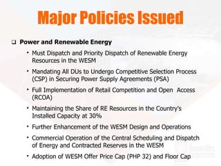  Power and Renewable Energy
• Must Dispatch and Priority Dispatch of Renewable Energy
Resources in the WESM
• Mandating All DUs to Undergo Competitive Selection Process
(CSP) in Securing Power Supply Agreements (PSA)
• Full Implementation of Retail Competition and Open Access
(RCOA)
• Maintaining the Share of RE Resources in the Country's
Installed Capacity at 30%
• Further Enhancement of the WESM Design and Operations
• Commercial Operation of the Central Scheduling and Dispatch
of Energy and Contracted Reserves in the WESM
• Adoption of WESM Offer Price Cap (PHP 32) and Floor Cap
Major Policies Issued
 