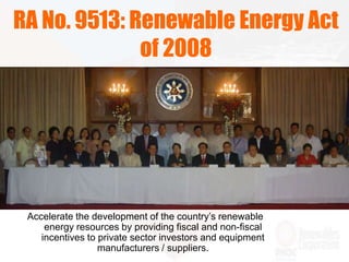 Accelerate the development of the country’s renewable
energy resources by providing fiscal and non-fiscal
incentives to private sector investors and equipment
manufacturers / suppliers.
RA No. 9513: Renewable Energy Act
of 2008
 