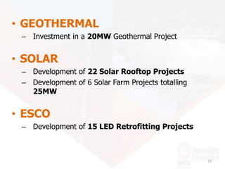 • GEOTHERMAL
– Investment in a 20MW Geothermal Project
• SOLAR
– Development of 22 Solar Rooftop Projects
– Development of 6 Solar Farm Projects totalling
25MW
• ESCO
– Development of 15 LED Retrofitting Projects
27
 