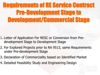 Requirements of RE Service Contract
Pre-Development Stage to
Development/Commercial Stage
1. Letter of Application For RESC or Conversion from Pre-
development Stage to Development Stage
2. For Explored Projects prior to RA 9513, same Requirements
under Pre-development Stage
3. Declaration of Commerciality based on Identified Market
4. Detailed Feasibility Study and Engineering Design
 