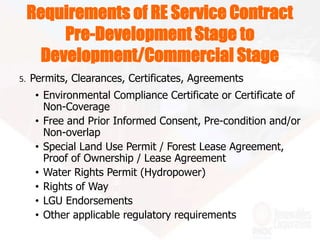Requirements of RE Service Contract
Pre-Development Stage to
Development/Commercial Stage
5. Permits, Clearances, Certificates, Agreements
• Environmental Compliance Certificate or Certificate of
Non-Coverage
• Free and Prior Informed Consent, Pre-condition and/or
Non-overlap
• Special Land Use Permit / Forest Lease Agreement,
Proof of Ownership / Lease Agreement
• Water Rights Permit (Hydropower)
• Rights of Way
• LGU Endorsements
• Other applicable regulatory requirements
 