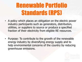 • A policy which places an obligation on the electric power
industry participants such as generators, distribution,
utilities, or suppliers to source or produce a specified
fraction of their electricity from eligible RE resources.
• Purpose: To contribute to the growth of the renewable
energy industry by diversifying energy supply and to
help environmental concerns of the country by reducing
greenhouse emissions.
Renewable Portfolio
Standards (RPS)
 