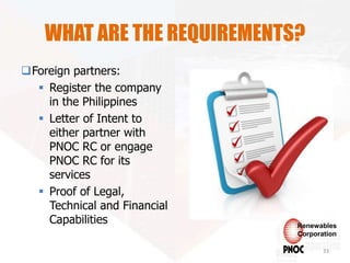 WHAT ARE THE REQUIREMENTS?
Foreign partners:
 Register the company
in the Philippines
 Letter of Intent to
either partner with
PNOC RC or engage
PNOC RC for its
services
 Proof of Legal,
Technical and Financial
Capabilities
33
Renewables
Corporation
 