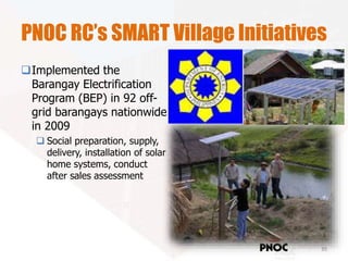 PNOC RC’s SMART Village Initiatives
Implemented the
Barangay Electrification
Program (BEP) in 92 off-
grid barangays nationwide
in 2009
 Social preparation, supply,
delivery, installation of solar
home systems, conduct
after sales assessment
35
Renewables
Corporation
 