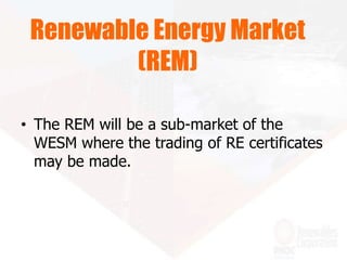 • The REM will be a sub-market of the
WESM where the trading of RE certificates
may be made.
Renewable Energy Market
(REM)
 