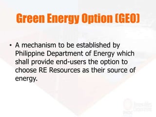 • A mechanism to be established by
Philippine Department of Energy which
shall provide end-users the option to
choose RE Resources as their source of
energy.
Green Energy Option (GEO)
 