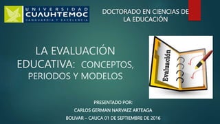 DOCTORADO EN CIENCIAS DE
LA EDUCACIÓN
LA EVALUACIÓN
EDUCATIVA: CONCEPTOS,
PERIODOS Y MODELOS
PRESENTADO POR:
CARLOS GERMAN NARVAEZ ARTEAGA
BOLIVAR – CAUCA 01 DE SEPTIEMBRE DE 2016
 