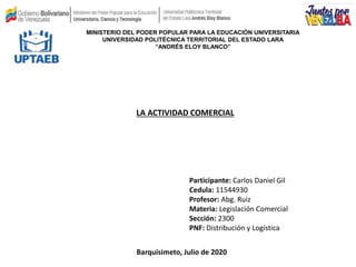 REPÚBLICA BILIVARIANA DE VENEZUELA
MINISTERIO DEL PODER POPULAR PARA LA EDUCACIÓN UNIVERSITARIA
UNIVERSIDAD POLITÉCNICA TERRITORIAL DEL ESTADO LARA
“ANDRÉS ELOY BLANCO”
Participante: Carlos Daniel Gil
Cedula: 11544930
Profesor: Abg. Ruiz
Materia: Legislación Comercial
Sección: 2300
PNF: Distribución y Logística
Barquisimeto, Julio de 2020
LA ACTIVIDAD COMERCIAL
 