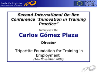 Second International On-line Conference “Innovation in Training Practice” Interview with: Carlos Gómez Plaza Director   Tripartite Foundation for Training in Employment  (10 th  November 2009) 