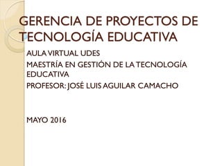 GERENCIA DE PROYECTOS DE
TECNOLOGÍA EDUCATIVA
AULAVIRTUAL UDES
MAESTRÍA EN GESTIÓN DE LA TECNOLOGÍA
EDUCATIVA
PROFESOR: JOSÉ LUIS AGUILAR CAMACHO
MAYO 2016
 