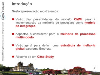 Introdução
Nesta apresentação mostraremos:

 Visão das possibilidades do modelo CMMI para a
  implementação da melhoria de processos como modelo
  de integração

 Aspectos a considerar para a melhoria de processos
  multimodelo

 Visão geral para definir uma estratégia de melhoria
  global para uma Empresa

 Resumo de um Case Study


                                                    2
 