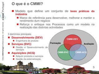 O que é o CMMI?
    Modelo que define um conjunto de boas práticas da
      indústria
        Marco de referência para desenvolver, melhorar e manter o
         rendimento dum negócio
        Reforça o enfoque nos Processos como um modelo na
         realização das distintas actividades

3 domínios principais:
 Desenvolvimento (DEV)                         CMMI-DEV
     Engenharia de produto
                                     Formação
 Serviços (SVC)                                           Avaliação
     Gestão e Desenvolvimento de
      serviços
 Aquisições (ACQ)                        CMMI-SVC    CMMI-ACQ
     Adquirir produtos e serviços
     Gestão da externalização


                                                                   5
 