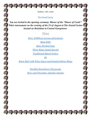 CarlosGonsalves
13
Invitation with a menu
The Grand Casino
You are invited to the opening ceremony Dinner of the “House of Cards”
Poker tournament on the evening of the 23 of August at The Grand Casino
located on Brickdam in Central Georgetown.
Menu
Price $5000 per person all inclusive
Ham Rolls
Spicy Deviled Eggs
Three Kings Salad Special
Traditional Baked Turkey
Or
Roast Beef with Wine Sauce and Sautéed Onion Rings
Swedish Strawberry Cheesecake
Oreo and Chocolate splendor Sundae
 