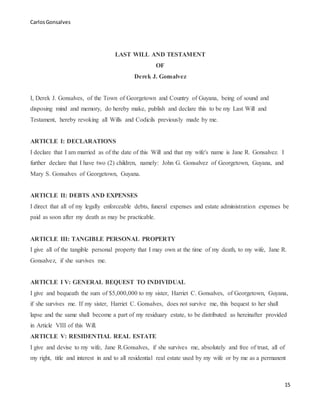 CarlosGonsalves
15
LAST WILL AND TESTAMENT
OF
Derek J. Gonsalvez
I, Derek J. Gonsalves, of the Town of Georgetown and Country of Guyana, being of sound and
disposing mind and memory, do hereby make, publish and declare this to be my Last Will and
Testament, hereby revoking all Wills and Codicils previously made by me.
ARTICLE I: DECLARATIONS
I declare that I am married as of the date of this Will and that my wife's name is Jane R. Gonsalvez. I
further declare that I have two (2) children, namely: John G. Gonsalvez of Georgetown, Guyana, and
Mary S. Gonsalves of Georgetown, Guyana.
ARTICLE II: DEBTS AND EXPENSES
I direct that all of my legally enforceable debts, funeral expenses and estate administration expenses be
paid as soon after my death as may be practicable.
ARTICLE III: TANGIBLE PERSONAL PROPERTY
I give all of the tangible personal property that I may own at the time of my death, to my wife, Jane R.
Gonsalvez, if she survives me.
ARTICLE I V: GENERAL BEQUEST TO INDIVIDUAL
I give and bequeath the sum of $5,000,000 to my sister, Harriet C. Gonsalves, of Georgetown, Guyana,
if she survives me. If my sister, Harriet C. Gonsalves, does not survive me, this bequest to her shall
lapse and the same shall become a part of my residuary estate, to be distributed as hereinafter provided
in Article VIII of this Will.
ARTICLE V: RESIDENTIAL REAL ESTATE
I give and devise to my wife, Jane R.Gonsalves, if she survives me, absolutely and free of trust, all of
my right, title and interest in and to all residential real estate used by my wife or by me as a permanent
 